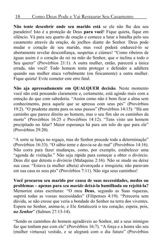18 Como Deus Pode e Vai Restaurar Seu Casamento
Não tente descobrir onde seu marido está se ele não lhe deu seu
paradeiro! Isto é a proteção de Deus para você! Fique quieta, fique em
silêncio. Vá para seu quarto de oração e comece a lutar a batalha pelo seu
casamento através da oração, de joelhos diante do Senhor. Deus pode
mudar o coração de seu marido, mas você poderá endurecê-lo se
abertamente revelar desconfiança, suspeitas e ciúmes! “Como ribeiros de
águas assim é o coração do rei na mão do Senhor, que o inclina a todo o
Seu querer” (Provérbios 21:1). A outra mulher, então, parecerá a única
errada, não você! Todo homem tenta proteger e defender a adúltera
quando sua mulher ataca verbalmente (ou fisicamente) a outra mulher.
Fique quieta! Evite cometer este erro fatal.
Não aja apressadamente em QUALQUER decisão. Neste momento
você não está pensando claramente e, certamente, está agindo mais com a
emoção do que com sabedoria. “Assim como não é bom ficar a alma sem
conhecimento, peca aquele que se apressa com seus pés” (Provérbios
19:2). “O prudente atenta para os seus passos” (Provérbios 14:15). “Há um
caminho que parece direito ao homem, mas o seu fim são os caminhos da
morte” (Provérbios 16:25 e Provérbios 14:12). “Tens visto um homem
precipitado no falar? Maior esperança há para um tolo do que para ele”
(Provérbios 29:20).
“A sorte se lança no regaço, mas do Senhor procede toda a determinação”
(Provérbios 16:33). “O sábio teme e desvia-se do mal” (Provérbios 14:16).
Não corra para fazer mudanças, como, por exemplo, estabelecer uma
“agenda de visitação.” Não seja rápida para começar a obter o divórcio.
Deus diz que detesta o divórcio (Malaquias 2:16). Não se mude ou deixe
sua casa: “Estava (a mulher alheia) alvoroçada e irrequieta; não paravam
em sua casa os seus pés” (Provérbios 7:11). Não siga seus caminhos!
Você procurou seu marido por causa de suas necessidades, medos ou
problemas – apenas para seu marido deixá-la humilhada ou rejeitá-la?
Memorize estas escrituras: “O meu Deus, segundo as Suas riquezas,
suprirá todas as vossas necessidades” (Filipenses 4:19). “Pereceria sem
dúvida, se não cresse que veria a bondade do Senhor na terra dos viventes.
Espera no Senhor, anima-te, e Ele fortalecerá o teu coração; espera, pois,
no Senhor” (Salmos 27:13-14).
“Sendo os caminhos do homem agradáveis ao Senhor, até a seus inimigos
faz que tenham paz com ele” (Provérbios 16:7). “A força e a honra são seu
(mulher virtuosa) vestido, e se alegrará com o dia futuro” (Provérbios
 