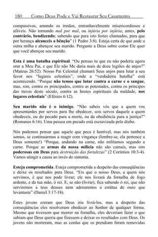 180 Como Deus Pode e Vai Restaurar Seu Casamento
compassivos, amando os irmãos, entranhavelmente misericordiosos e
afáveis. Não tornando mal por mal, ou injúria por injúria; antes, pelo
contrário, bendizendo; sabendo que para isto fostes chamados, para que
por herança alcanceis a bênção” (1 Pedro 3:8). Esteja certa de que ande a
outra milha e abençoe seu marido. Pergunte a Deus sobre como Ele quer
que você abençoe seu marido.
Esta é uma batalha espiritual. “Ou pensas tu que eu não poderia agora
orar a Meu Pai, e que Ele não Me daria mais de doze legiões de anjos?”
(Mateus 26:52). Nosso Pai Celestial chamará Seus anjos para lutar a seu
favor nos “lugares celestiais”, onde a “verdadeira batalha” está
acontecendo. “Porque não temos que lutar contra a carne e o sangue,
mas, sim, contra os principados, contra as potestades, contra os príncipes
das trevas deste século, contra as hostes espirituais da maldade, nos
lugares celestiais” (Efésios 6:12).
Seu marido não é o inimigo. “Não sabeis vós que a quem vos
apresentardes por servos para lhe obedecer, sois servos daquele a quem
obedeceis, ou do pecado para a morte, ou da obediência para a justiça?”
(Romanos 6:16). Uma pessoa em pecado está escravizada pelo diabo.
Nós podemos pensar que aquele que peca é horrível, mas nós também
somos, se continuarmos a reagir com vingança (lembre-se, ela pertence a
Deus somente!) “Porque, andando na carne, não militamos segundo a
carne. Porque as armas da nossa milícia não são carnais, mas sim
poderosas em Deus para destruição das fortalezas” (2 Coríntios 10:3-4).
Vamos atingir a causa ao invés do sintoma.
Esteja comprometida. Esteja comprometida a despeito das conseqüências
e deixe os resultados para Deus. “Eis que o nosso Deus, a quem nós
servimos, é que nos pode livrar; ele nos livrará da fornalha de fogo
ardente, e da tua mão, ó rei. E, se não (livrar), fica sabendo ó rei, que não
serviremos a teus deuses nem adoraremos a estátua de ouro que
levantaste” (Daniel 3:17-18).
Estes jovens creram que Deus iria livrá-los, mas a despeito das
conseqüências eles resolveram obedecer ao Senhor de qualquer forma.
Mesmo que tivessem que morrer na fornalha, eles deveriam fazer o que
sabiam que Deus queria que fizessem e deixar os resultados com Deus. Os
jovens não morreram, mas as cordas que os prendiam foram removidas
 