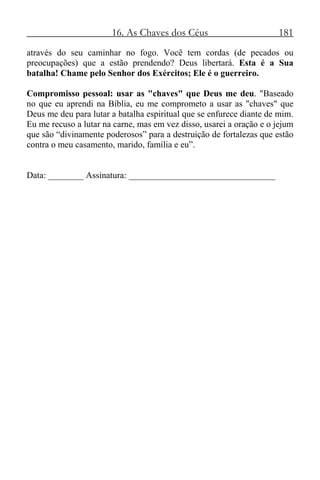 16. As Chaves dos Céus 181
através do seu caminhar no fogo. Você tem cordas (de pecados ou
preocupações) que a estão prendendo? Deus libertará. Esta é a Sua
batalha! Chame pelo Senhor dos Exércitos; Ele é o guerreiro.
Compromisso pessoal: usar as "chaves" que Deus me deu. "Baseado
no que eu aprendi na Bíblia, eu me comprometo a usar as "chaves" que
Deus me deu para lutar a batalha espiritual que se enfurece diante de mim.
Eu me recuso a lutar na carne, mas em vez disso, usarei a oração e o jejum
que são “divinamente poderosos” para a destruição de fortalezas que estão
contra o meu casamento, marido, família e eu”.
Data: ________ Assinatura: _________________________________
 