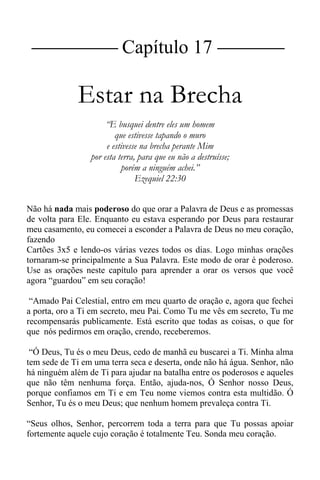 |Capítulo 17 |
Estar na Brecha
“E busquei dentre eles um homem
que estivesse tapando o muro
e estivesse na brecha perante Mim
por esta terra, para que eu não a destruísse;
porém a ninguém achei.”
Ezequiel 22:30
Não há nada mais poderoso do que orar a Palavra de Deus e as promessas
de volta para Ele. Enquanto eu estava esperando por Deus para restaurar
meu casamento, eu comecei a esconder a Palavra de Deus no meu coração,
fazendo
Cartões 3x5 e lendo-os várias vezes todos os dias. Logo minhas orações
tornaram-se principalmente a Sua Palavra. Este modo de orar é poderoso.
Use as orações neste capítulo para aprender a orar os versos que você
agora “guardou” em seu coração!
“Amado Pai Celestial, entro em meu quarto de oração e, agora que fechei
a porta, oro a Ti em secreto, meu Pai. Como Tu me vês em secreto, Tu me
recompensarás publicamente. Está escrito que todas as coisas, o que for
que nós pedirmos em oração, crendo, receberemos.
“Ó Deus, Tu és o meu Deus, cedo de manhã eu buscarei a Ti. Minha alma
tem sede de Ti em uma terra seca e deserta, onde não há água. Senhor, não
há ninguém além de Ti para ajudar na batalha entre os poderosos e aqueles
que não têm nenhuma força. Então, ajuda-nos, Ó Senhor nosso Deus,
porque confiamos em Ti e em Teu nome viemos contra esta multidão. Ó
Senhor, Tu és o meu Deus; que nenhum homem prevaleça contra Ti.
“Seus olhos, Senhor, percorrem toda a terra para que Tu possas apoiar
fortemente aquele cujo coração é totalmente Teu. Sonda meu coração.
 
