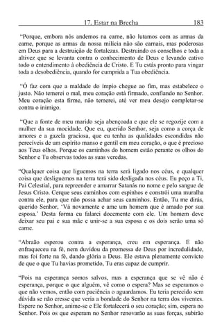 17. Estar na Brecha 183
“Porque, embora nós andemos na carne, não lutamos com as armas da
carne, porque as armas da nossa milícia não são carnais, mas poderosas
em Deus para a destruição de fortalezas. Destruindo os conselhos e toda a
altivez que se levanta contra o conhecimento de Deus e levando cativo
todo o entendimento à obediência de Cristo. E Tu estás pronto para vingar
toda a desobediência, quando for cumprida a Tua obediência.
“Ó faz com que a maldade do ímpio chegue ao fim, mas estabelece o
justo. Não temerei o mal, meu coração está firmado, confiando no Senhor.
Meu coração esta firme, não temerei, até ver meu desejo completar-se
contra o inimigo.
“Que a fonte de meu marido seja abençoada e que ele se regozije com a
mulher da sua mocidade. Que eu, querido Senhor, seja como a corça de
amores e a gazela graciosa, que eu tenha as qualidades escondidas não
perecíveis de um espírito manso e gentil em meu coração, o que é precioso
aos Teus olhos. Porque os caminhos do homem estão perante os olhos do
Senhor e Tu observas todos as suas veredas.
“Qualquer coisa que liguemos na terra será ligado nos céus, e qualquer
coisa que desliguemos na terra terá sido desligada nos céus. Eu peço a Ti,
Pai Celestial, para repreender e amarrar Satanás no nome e pelo sangue de
Jesus Cristo. Cerque seus caminhos com espinhos e constrói uma muralha
contra ele, para que não possa achar seus caminhos. Então, Tu me dirás,
querido Senhor, ‘Vá novamente e ame um homem que é amado por sua
esposa.’ Desta forma eu falarei docemente com ele. Um homem deve
deixar seu pai e sua mãe e unir-se a sua esposa e os dois serão uma só
carne.
“Abraão esperou contra a esperança, creu em esperança. E não
enfraqueceu na fé, nem duvidou da promessa de Deus por incredulidade,
mas foi forte na fé, dando glória a Deus. Ele estava plenamente convicto
de que o que Tu havias prometido, Tu eras capaz de cumprir.
“Pois na esperança somos salvos, mas a esperança que se vê não é
esperança, porque o que alguém, vê como o espera? Mas se esperamos o
que não vemos, então com paciência o aguardamos. Eu teria perecido sem
dúvida se não cresse que veria a bondade do Senhor na terra dos viventes.
Espere no Senhor, anime-se e Ele fortalecerá o seu coração; sim, espera no
Senhor. Pois os que esperam no Senhor renovarão as suas forças, subirão
 