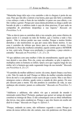 17. Estar na Brecha 185
“Mantenha longe dela seja o teu caminho e não te chegues à porta da sua
casa. Para que não dês a outrem a tua honra, para que não farte a estranhos
o teu esforço e todo o fruto do teu trabalho vá parar em casa alheia; e no
fim venhas a gemer. Porque por causa duma prostituta se chega a pedir um
bocado de pão e a adúltera anda à caça da alma preciosa. O que anda na
companhia de prostitutas desperdiça a sua riqueza.” Baseada em
Provérbios 5 e 6.
“Não se desvie para os caminhos dela o teu coração, pois como ribeiros de
águas assim é o coração na mão do Senhor, que o inclina a todo o Seu
querer. Não te deixes perder nas suas veredas. Porque a muitos feridos
derrubou e são muitíssimos os que por causa dela foram mortos. A sua
casa é caminho do inferno que desce para as câmaras da morte. Cova
profunda é a boca das mulheres estranhas; aquele contra quem o SENHOR
se irar, cairá nela. Porque cova profunda é a prostituta, e poço estreito a
estranha.” Baseada em Provérbios 7, 21, 22 e 23.
“O que adultera com uma mulher é falto de entendimento; aquele que faz
isso destrói a sua alma. Pois ela, como um salteador, se põe à espreita, e
multiplica entre os homens os infiéis. Qual a ave que vagueia longe do seu
ninho, tal é o homem que anda vagueando longe da sua morada.” Baseada
em Provérbios 6, 23 e 27.
“O caminho da mulher adúltera é assim: ela come, depois limpa a sua boca
e diz: Não fiz nada de mal! Porque os lábios da mulher estranha destilam
favos de mel e o seu paladar é mais suave do que o azeite. Mas o seu fim é
amargoso como o absinto, agudo como a espada de dois gumes. Os seus
pés descem para a morte. Ela não pondera os caminhos da vida, as suas
andanças são errantes: jamais os conhecerás.” Baseada em Provérbios 5 e
30.
“Adúlteros e adúlteras, não sabeis vós que a amizade do mundo é
inimizade contra Deus? Portanto, qualquer que quiser ser amigo do mundo
constitui-se inimigo de Deus. E não comuniqueis com as obras infrutíferas
das trevas, mas antes condenai-as. Porque o que eles fazem em oculto até
dizê-lo é torpe.” Baseada em Tiago 4 e Efésios 5 .
“Porque, andando na carne, não militamos segundo a carne. Porque as
armas da nossa milícia não são carnais, mas sim poderosas em Deus para
 