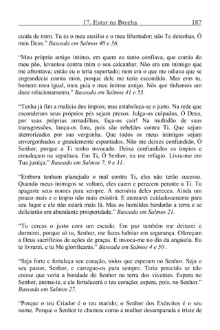 17. Estar na Brecha 187
cuida de mim. Tu és o meu auxílio e o meu libertador; não Te detenhas, Ó
meu Deus.” Baseada em Salmos 40 e 56.
“Meu próprio amigo íntimo, em quem eu tanto confiava, que comia do
meu pão, levantou contra mim o seu calcanhar. Não era um inimigo que
me afrontava; então eu o teria suportado; nem era o que me odiava que se
engrandecia contra mim, porque dele me teria escondido. Mas eras tu,
homem meu igual, meu guia e meu íntimo amigo. Nós que tínhamos um
doce relacionamento.” Baseada em Salmos 41 e 55.
“Tenha já fim a malícia dos ímpios; mas estabeleça-se o justo. Na rede que
esconderam seus próprios pés sejam presos. Julga-os culpados, Ó Deus,
por suas próprias armadilhas, faça-os cair! Na multidão de suas
transgressões, lança-os fora, pois são rebeldes contra Ti. Que sejam
aterrorizados por sua vergonha. Que todos os meus inimigos sejam
envergonhados e grandemente espantados. Não me deixes confundido, Ó
Senhor, porque a Ti tenho invocado. Deixa confundidos os ímpios e
emudeçam na sepultura. Em Ti, Ó Senhor, eu me refugio. Livra-me em
Tua justiça.” Baseado em Salmos 7, 9 e 31.
“Embora tenham planejado o mal contra Ti, eles não terão sucesso.
Quando meus inimigos se voltam, eles caem e perecem perante a Ti. Tu
apagaste seus nomes para sempre. A memória deles pereceu. Ainda um
pouco mais e o ímpio não mais existirá. E atentarei cuidadosamente para
seu lugar e ele não estará mais lá. Mas os humildes herdarão a terra e se
deliciarão em abundante prosperidade.” Baseada em Salmos 21.
“Tu cercas o justo com um escudo. Em paz também me deitarei e
dormirei, porque só tu, Senhor, me fazes habitar em segurança. Ofereçam
a Deus sacrifícios de ações de graças. E invoca-me no dia da angústia. Eu
te livrarei, e tu Me glorificarás.” Baseada em Salmos 4 e 50 .
“Seja forte e fortaleça seu coração, todos que esperam no Senhor. Seja o
seu pastor, Senhor, e carregue-os para sempre. Teria perecido se não
cresse que veria a bondade do Senhor na terra dos viventes. Espera no
Senhor, anima-te, e ele fortalecerá o teu coração; espera, pois, no Senhor.”
Baseada em Salmos 27.
“Porque o teu Criador é o teu marido; o Senhor dos Exércitos é o seu
nome. Porque o Senhor te chamou como a mulher desamparada e triste de
 