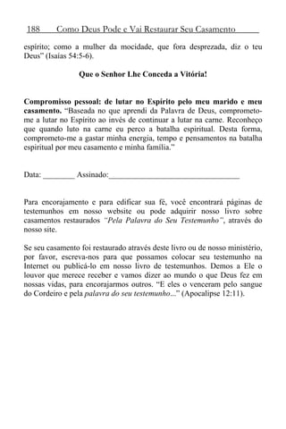 188 Como Deus Pode e Vai Restaurar Seu Casamento
espírito; como a mulher da mocidade, que fora desprezada, diz o teu
Deus” (Isaías 54:5-6).
Que o Senhor Lhe Conceda a Vitória!
Compromisso pessoal: de lutar no Espírito pelo meu marido e meu
casamento. “Baseada no que aprendi da Palavra de Deus, comprometo-
me a lutar no Espírito ao invés de continuar a lutar na carne. Reconheço
que quando luto na carne eu perco a batalha espiritual. Desta forma,
comprometo-me a gastar minha energia, tempo e pensamentos na batalha
espiritual por meu casamento e minha família.”
Data: ________ Assinado:_________________________________
Para encorajamento e para edificar sua fé, você encontrará páginas de
testemunhos em nosso website ou pode adquirir nosso livro sobre
casamentos restaurados “Pela Palavra do Seu Testemunho”, através do
nosso site.
Se seu casamento foi restaurado através deste livro ou de nosso ministério,
por favor, escreva-nos para que possamos colocar seu testemunho na
Internet ou publicá-lo em nosso livro de testemunhos. Demos a Ele o
louvor que merece receber e vamos dizer ao mundo o que Deus fez em
nossas vidas, para encorajarmos outros. “E eles o venceram pelo sangue
do Cordeiro e pela palavra do seu testemunho...” (Apocalipse 12:11).
 