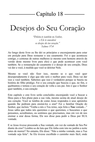 |Capítulo 18 |
Desejos do Seu Coração
“Deleita-te também no Senhor,
e Ele te concederá
os desejos do teu coração.”
Salmos 37:4
Ao longo deste livro eu lhe dei os princípios e encorajamento para estar
em posição para Deus restaurar o seu casamento. Foi o que aconteceu
comigo, e centenas de outras mulheres (e mesmo com homens através da
versão deste mesmo livro para eles) e que pode acontecer com você
também. Se a restauração do casamento é o desejo de seu coração, Deus
vai dar a você, à medida que você se deleitar Nele.
Mesmo se você não fizer isso, mesmo se o que você quer
desesperadamente é algo que não será o melhor para você, Deus vai dar
isso a você também. Sabemos que isso é verdadeiro porque se baseia na
história do filho pródigo. Foi o seu coração que buscou o que, no fim, o
quebrantou e tornou o seu coração de volta a seu pai. Isto é que o Senhor
quer também, o seu coração
Este capítulo e este livro serão concluídos encorajando você a buscar a
Deus para o Seu plano para a sua vida, mesmo acima do atual desejo do
seu coração. Você se lembra de como Jesus respondeu à seus apóstolos
quando lhe pediram para ensiná-los a orar? Foi a familiar Oração do
Senhor, que incluiu “Venha a nós o Teu reino, seja feita a Tua vontade...”
Jesus sabia que todos nós queremos o que queremos, e buscamos o que
pensamos, acreditamos, ou sentimos que precisamos, mas em vez de nos
ensinar a orar dessa forma, Ele nos disse para pedir a Deus por SUA
vontade.
E se Jesus tivesse procurado a Sua vontade, em vez da vontade de Seu Pai
diante da cruz? Lembre-se da luta que Ele tinha com isto no jardim a noite
antes de morrer? No entanto, Ele disse: “Não a minha vontade, mas a Tua
vontade seja feita”. Se Ele tivesse escolhido o caminho mais fácil, onde
 