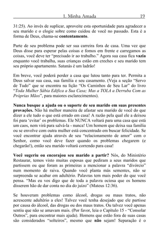 1. Minha Amada 19
31:25). Ao invés de suplicar, aproveite esta oportunidade para agradecer a
seu marido e o elogie sobre como cuidou de você no passado. Esta é a
forma de Deus, chama-se contentamento.
Parte de seu problema pode ser sua carreira fora de casa. Uma vez que
Deus disse para esperar pelas coisas e fomos em frente e carregamos as
coisas, você deve ter “precisado ir ao trabalho.” Agora sua casa fica vazia
enquanto você trabalha, suas crianças estão em creches e seu marido tem
seu próprio apartamento. Satanás é um ladrão!
Em breve, você poderá perder a casa que lutou tanto para ter. Permita a
Deus salvar sua casa, sua família e seu casamento. (Veja a seção “Servo
de Tudo” que se encontra na lição “Os Caminhos de Seu Lar” do livro
“Toda Mulher Sábia Edifica a Sua Casa; Mas a TOLA a Derruba Com as
Próprias Mãos”, para maiores esclarecimentos).
Nunca busque a ajuda ou o suporte de seu marido em suas presentes
provações. Não há melhor maneira de afastar seu marido de você do que
dizer a ele tudo o que está errado em casa! A razão pela qual ele a deixou
foi para ‘evitar’ os problemas. Ele NUNCA voltará para uma casa que está
um caos, nem virá para salvá-la - nunca! Um homem que deixa sua família
ou se envolve com outra mulher está concentrado em buscar felicidade. Se
você encontrar ajuda através de seu “relacionamento de amor” com o
Senhor, como você deve fazer quando os problemas chegarem (e
chegarão!), então seu marido voltará correndo para casa!
Você sugeriu ou encorajou seu marido a partir? Nós, do Ministério
Restaurar, temos visto muitas esposas que pediram a seus maridos que
partissem ou que foram as primeiras a mencionar a palavra “divórcio”
num momento de raiva. Quando você planta más sementes, não se
surpreenda se acabar em adultério. Palavras tem mais poder do que você
pensa. “Mas eu vos digo que de toda a palavra ociosa que os homens
disserem hão de dar conta no dia do juízo” (Mateus 12:36).
Se houveram problemas como álcool, drogas ou maus tratos, não
acrescente adultério a eles! Talvez você tenha desejado que ele partisse
por causa do álcool, das drogas ou dos maus tratos. Ou talvez você apenas
sentiu que não se amavam mais. (Por favor, leia o Capítulo 15 - “Consolar
Outros”, para encontrar mais ajuda). Homens que estão fora de suas casas
são considerados “solteiros”, mesmo que não sejam! Separação é o
 