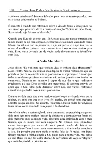 190 Como Deus Pode e Vai Restaurar Seu Casamento
você e eu estaríamos? Sem um Salvador para lavar os nossos pecados, nós
estaríamos condenados ao inferno.
É somente à medida que refletimos sobre a vida de Jesus, e imergimos no
seu amor, que podemos dizer a ousada afirmação “Acima de tudo, Deus,
Sua vontade seja feita na minha vida.”
Quando este livro foi escrito, em 1989, essas palavras nunca entraram em
minha mente ou no meu coração, e certamente elas nunca vieram de meus
lábios. Eu sabia o que eu precisava, o que eu queria, e o que iria tirar a
minha dor—Deus restaurar meu casamento e trazer o meu marido para
casa. Estou certa de cada um de vocês pode sinceramente se identificar
com isso.
A Vida Abundante
Jesus disse: “Eu vim para que tenham vida, e tenham vida abundante”
(João 10:10). Não foi até muitos anos depois da minha restauração que eu
percebi o que eu realmente estava procurando, a segurança e o amor que
todas as mulheres precisam e anseiam, não seriam jamais encontrados no
casamento. Nenhum ser humano é capaz de nos dar o que realmente
precisamos e o que Deus acredita que merecemos. É somente através do
amor que o Seu Filho pode derramar sobre nós, que vamos realmente
encontrar o que todas nós estamos procurando.
Durante os dois anos que meu marido esteve longe, e vivendo com outra
mulher, os anos em que este livro foi escrito, eu provei uma pequena
amostra do que era isso. No entanto, foi amargo. Havia muita dor devido a
tanto medo, como resultado da rejeição e do abandono.
Ao refletir sobre a restauração do meu casamento, eu percebi que aqueles
dois anos sem meu marido (apesar de dolorosos e assustadores) foram os
dois melhores anos da minha vida. Tive uma doce intimidade com o meu
Senhor, que eu nunca tive com ninguém. No entanto, essa intimidade
estava incompleta por causa do meu próprio medo do futuro —
imaginando se Deus iria restaurar meu casamento e tiraria a dor associada
a isso. Eu percebo que meu medo e minha falta de fé radical em Deus
tinham roubado a minha alegria e Seu plano para a minha vida. Mal sabia
eu que Deus iria me dar outra chance de reivindicar de volta a “alegria”
que eu tinha perdido a primeira vez.
 