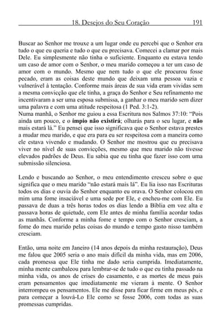 18. Desejos do Seu Coração 191
Buscar ao Senhor me trouxe a um lugar onde eu percebi que o Senhor era
tudo o que eu queria e tudo o que eu precisava. Comecei a clamar por mais
Dele. Eu simplesmente não tinha o suficiente. Enquanto eu estava tendo
um caso de amor com o Senhor, o meu marido começou a ter um caso de
amor com o mundo. Mesmo que nem tudo o que ele procurou fosse
pecado, eram as coisas deste mundo que deixam uma pessoa vazia e
vulnerável à tentação. Conforme mais áreas de sua vida eram vividas sem
a mesma convicção que ele tinha, a graça do Senhor e Seu refinamento me
incentivaram a ser uma esposa submissa, a ganhar o meu marido sem dizer
uma palavra e com uma atitude respeitosa (1 Ped. 3:1-2).
Numa manhã, o Senhor me guiou a essa Escritura nos Salmos 37:10: “Pois
ainda um pouco, e o ímpio não existirá; olharás para o seu lugar, e não
mais estará lá.” Eu pensei que isso significava que o Senhor estava prestes
a mudar meu marido, e que era para eu ser respeitosa com a maneira como
ele estava vivendo e mudando. O Senhor me mostrou que eu precisava
viver no nível de suas convicções, mesmo que meu marido não tivesse
elevados padrões de Deus. Eu sabia que eu tinha que fazer isso com uma
submissão silenciosa.
Lendo e buscando ao Senhor, o meu entendimento cresceu sobre o que
significa que o meu marido “não estará mais lá”. Eu lia isso nas Escrituras
todos os dias e ouvia do Senhor enquanto eu orava. O Senhor colocou em
mim uma fome insaciável e uma sede por Ele, e encheu-me com Ele. Eu
passava de duas a três horas todos os dias lendo a Bíblia em voz alta e
passava horas de quietude, com Ele antes de minha família acordar todas
as manhãs. Conforme a minha fome e tempo com o Senhor cresciam, a
fome do meu marido pelas coisas do mundo e tempo gasto nisso também
cresciam.
Então, uma noite em Janeiro (14 anos depois da minha restauração), Deus
me falou que 2005 seria o ano mais difícil da minha vida, mas em 2006,
cada promessa que Ele tinha me dado seria cumprida. Imediatamente,
minha mente cambaleou para lembrar-se de tudo o que eu tinha passado na
minha vida, os anos de crises do casamento, e as mortes de meus pais
eram pensamentos que imediatamente me vieram à mente. O Senhor
interrompeu os pensamentos. Ele me disse para ficar firme em meus pés, e
para começar a louvá-Lo Ele como se fosse 2006, com todas as suas
promessas cumpridas.
 