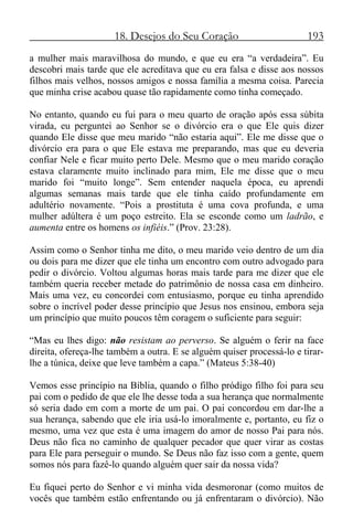 18. Desejos do Seu Coração 193
a mulher mais maravilhosa do mundo, e que eu era “a verdadeira”. Eu
descobri mais tarde que ele acreditava que eu era falsa e disse aos nossos
filhos mais velhos, nossos amigos e nossa família a mesma coisa. Parecia
que minha crise acabou quase tão rapidamente como tinha começado.
No entanto, quando eu fui para o meu quarto de oração após essa súbita
virada, eu perguntei ao Senhor se o divórcio era o que Ele quis dizer
quando Ele disse que meu marido “não estaria aqui”. Ele me disse que o
divórcio era para o que Ele estava me preparando, mas que eu deveria
confiar Nele e ficar muito perto Dele. Mesmo que o meu marido coração
estava claramente muito inclinado para mim, Ele me disse que o meu
marido foi “muito longe”. Sem entender naquela época, eu aprendi
algumas semanas mais tarde que ele tinha caído profundamente em
adultério novamente. “Pois a prostituta é uma cova profunda, e uma
mulher adúltera é um poço estreito. Ela se esconde como um ladrão, e
aumenta entre os homens os infiéis.” (Prov. 23:28).
Assim como o Senhor tinha me dito, o meu marido veio dentro de um dia
ou dois para me dizer que ele tinha um encontro com outro advogado para
pedir o divórcio. Voltou algumas horas mais tarde para me dizer que ele
também queria receber metade do patrimônio de nossa casa em dinheiro.
Mais uma vez, eu concordei com entusiasmo, porque eu tinha aprendido
sobre o incrível poder desse princípio que Jesus nos ensinou, embora seja
um princípio que muito poucos têm coragem o suficiente para seguir:
“Mas eu lhes digo: não resistam ao perverso. Se alguém o ferir na face
direita, ofereça-lhe também a outra. E se alguém quiser processá-lo e tirar-
lhe a túnica, deixe que leve também a capa.” (Mateus 5:38-40)
Vemos esse princípio na Bíblia, quando o filho pródigo filho foi para seu
pai com o pedido de que ele lhe desse toda a sua herança que normalmente
só seria dado em com a morte de um pai. O pai concordou em dar-lhe a
sua herança, sabendo que ele iria usá-lo imoralmente e, portanto, eu fiz o
mesmo, uma vez que esta é uma imagem do amor de nosso Pai para nós.
Deus não fica no caminho de qualquer pecador que quer virar as costas
para Ele para perseguir o mundo. Se Deus não faz isso com a gente, quem
somos nós para fazê-lo quando alguém quer sair da nossa vida?
Eu fiquei perto do Senhor e vi minha vida desmoronar (como muitos de
vocês que também estão enfrentando ou já enfrentaram o divórcio). Não
 