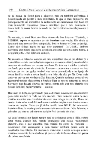 194 Como Deus Pode e Vai Restaurar Seu Casamento
só eu estava de frente para o divórcio, mas eu também enfrentava a
possibilidade de perder o meu ministério. Já que o meu ministério era
principalmente um ministério de restauração de casamentos com base em
meu casamento restaurado, parecia inevitável que o meu ministério e
única fonte da nossa família de renda em breve entraria em colapso com o
divórcio.
No entanto, eu ouvi Deus me dizer através de Sua Palavra: “Contudo, o
SENHOR espera o momento de ser bondoso com vocês; Ele ainda se
levantará para mostrar-lhes compaixão. Pois o Senhor é Deus de justiça.
Como são felizes todos os que nele esperam!” (Is 30:18). Embora
parecesse que minha vida seria destruída, eu sabia que de alguma forma, e
de algum jeito, Deus estaria lá comigo.
No entanto, o potencial colapso do meu ministério não só me afetam (e a
meus filhos — três que trabalhavam para o nosso ministério), mas também
centenas de mulheres — nossos membros. Eu iria ver a minha reputação
oscilando por causa do divórcio. Rumores começaram a correr — isso
acabou por ser um golpe terrível em nossa comunidade e na igreja da
nossa família (onde a nossa família era líder, de alto perfil). Deus mais
uma vez provou ser verdade a Sua Palavra. Quando podemos construir ou
reconstruir nossas vidas sobre a Rocha e ligar os nossos corações ao nosso
Salvador, não haverá chuvas ou ventos contra nós que nos afetarão (ou
nossas famílias) negativamente — aleluia!
Deus não só tinha me preparado para o divórcio novamente, mas também
para outra mulher na vida do meu marido. Duas semanas antes de meu
marido anunciar seu envolvimento com sua colega da escola, Deus me
contou tudo sobre o adultério durante a minha oração numa tarde em meu
quarto de oração. Como eu já tinha ouvido isso DELE, foi totalmente
indolor e livre de medo quando meu marido me confessou. Não foi como a
primeira vez que eu caí em uma posição fetal durante três dias.
As duas semanas me deram tempo para se acostumar com a idéia, e para
estar pronta quando meu marido anunciasse que estava “namorando
alguém”, mas o que espantou meu marido foi como eu respondi —
novamente com entusiasmo e sem tremer nenhum pouco com as
novidades. No entanto, foi quando eu mencionei o nome dela que o meu
marido claramente ficou abalado, já que ele não tinha me dito com quem
ele estava envolvido.
 