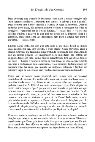 18. Desejos do Seu Coração 195
Deus promete que quando O buscamos com todo o nosso coração, nós
“não seremos abalados”, enquanto nós somos “a cabeça e não a cauda”.
Deus sempre tem a mão superior e NADA O pega de surpresa. Quando
andamos perto Dele, nós também sempre teremos a vantagem em todas as
situações. “Perguntai-me as coisas futuras...” (Isaías 45:11). “E os teus
ouvidos ouvirão a palavra do que está por detrás de ti, dizendo: ‘Este é o
caminho, andai nele, sem vos desviardes nem para a direita nem para a
esquerda.’” (Isaías 30:21)
Embora Deus tenha me dito que este seria o ano mais difícil de minha
vida, acabou por ser, sem dúvida, o mais alegre! Cada provação, crise e
ataque espiritual me levaram a uma profunda intimidade com meu Amado
que eu jamais poderia ter imaginado! Meu ministério não entrou em
colapso, depois de tudo, como muitos acreditavam. Em vez disso, tomou
um novo — buscar o Senhor e tornar-se Sua noiva, ao invés de meramente
procurar a restauração para casamentos! Nós tínhamos testemunhado em
primeira mão, há anos, que quando as mulheres colocam o Senhor em
primeiro lugar de suas vidas, isso resulta em um casamento restaurado.
Como isso se tornou nosso principal foco, vimos uma interminável
quantidade de casamentos restaurados entre os nossos membros, mas eu
descobri ainda mais. Eu descobri em primeira mão que qualquer um
poderia encontrar ALEGRIA no meio de qualquer crise. Esta alegria era
muito maior do que a “paz” que eu havia encontrado na primeira vez que
meu marido se envolveu com outra mulher e se divorciou de mim. Desde
que esta tempestade começou, quase há dois anos, eu acordo todos os dias
como se eu estivesse abrindo um presente de Deus! Toda noite, eu olho
pela minha janela e agradeço a Deus pelas dezenas de bênçãos que Ele
tem me dado a cada dia! Meu coração muitas vezes se sente como se fosse
explodir de alegria, e as lágrimas que eu derramo já não são por causa de
tristeza ou dor, mas foram foi substituídas por lágrimas de alegria!
Uma das maiores mudanças na minha vida é procurar e buscar todas as
bênçãos que existem ao ser uma mãe solteira. Ambos os meus filhos e eu
acreditamos que Deus quis fazer tudo isso para o nosso bom ou Ele não
teria permitido. Sem dúvida, o maior benefício é ser capaz de buscar a
Deus sem que ninguém ou nada possa me impedir (ou aos meus filhos).
 