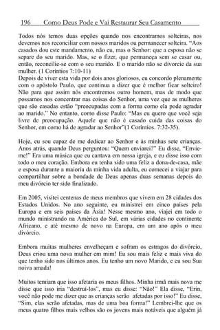 196 Como Deus Pode e Vai Restaurar Seu Casamento
Todos nós temos duas opções quando nos encontramos solteiras, nos
devemos nos reconciliar com nossos maridos ou permanecer solteira. “Aos
casados dou este mandamento, não eu, mas o Senhor: que a esposa não se
separe do seu marido. Mas, se o fizer, que permaneça sem se casar ou,
então, reconcilie-se com o seu marido. E o marido não se divorcie da sua
mulher. (1 Coríntios 7:10-11)
Depois de viver esta vida por dois anos gloriosos, eu concordo plenamente
com o apóstolo Paulo, que continua a dizer que é melhor ficar solteiro!
Não para que assim nós encontremos outro homem, mas de modo que
possamos nos concentrar nas coisas do Senhor, uma vez que as mulheres
que são casadas estão “preocupadas com a forma como ela pode agradar
ao marido.” No entanto, como disse Paulo: “Mas eu quero que você seja
livre de preocupação. Aquele que não é casado cuida das coisas do
Senhor, em como há de agradar ao Senhor”(1 Coríntios. 7:32-35).
Hoje, eu sou capaz de me dedicar ao Senhor e às minhas sete crianças.
Anos atrás, quando Deus perguntou: “Quem enviarei?” Eu disse, “Envie-
me!” Era uma música que eu cantava em nossa igreja, e eu disse isso com
todo o meu coração. Embora eu tenha sido uma feliz a dona-de-casa, mãe
e esposa durante a maioria da minha vida adulta, eu comecei a viajar para
compartilhar sobre a bondade de Deus apenas duas semanas depois do
meu divórcio ter sido finalizado.
Em 2005, visitei centenas de meus membros que vivem em 28 cidades dos
Estados Unidos. No ano seguinte, eu ministrei em cinco países pela
Europa e em seis países da Ásia! Nesse mesmo ano, viajei em todo o
mundo ministrando na América do Sul, em várias cidades no continente
Africano, e até mesmo de novo na Europa, em um ano após o meu
divórcio.
Embora muitas mulheres envelheçam e sofram os estragos do divórcio,
Deus criou uma nova mulher em mim! Eu sou mais feliz e mais viva do
que tenho sido nos últimos anos. Eu tenho um novo Marido, e eu sou Sua
noiva amada!
Muitos temiam que isso afetaria os meus filhos. Minha irmã mais nova me
disse que isso iria “destruí-los”, mas eu disse: “Não!” Ela disse, “Erin,
você não pode me dizer que as crianças serão afetadas por isso!” Eu disse,
“Sim, elas serão afetadas, mas de uma boa forma!” Lembrei-lhe que os
meus quatro filhos mais velhos são os jovens mais notáveis que alguém já
 