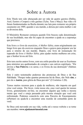 Sobre a Autora
Erin Thiele tem sido abençoada por ser mãe de quatro garotos (Dallas,
Axel, Easton e Cooper) e três garotas (Tyler, Tara e Macy). Sua vida e fé
foram fundamentadas na Rocha durante sua luta para restaurar seu próprio
casamento em 1989, quando o seu marido, a deixou por outra mulher e até
se divorciou dela.
O Ministério Restaurar começou quando Erin buscou cada denominação
de sua localidade, mas não foi capaz de encontrar a ajuda ou a esperança
que precisava.
Este livro e o livro de exercícios, A Mulher Sábia, eram originalmente um
longo livro que ela escreveu enquanto Deus a guiava para preparar seu lar
para o retorno de seu marido. Depois, este livro de restauração foi
separado do livro A Mulher Sábia, para ajudar muitas mulheres em crise,
que o Senhor levou até Erin.
Erin tem escrito outros livros, com seu estilo peculiar de usar as Escrituras
para ministrar aos quebrantados de coração e aos cativos espirituais. “Ele
enviou a Sua Palavra e os sarou; e os livrou da sua destruição” (Salmos
107:20).
Este é outro testemunho poderoso das promessas de Deus e de Sua
fidelidade. “Porque todas quantas promessas há de Deus, são Nele sim, e
por ele o Amém, para glória de Deus por nós” (2 Coríntios 1:20).
Temos muitos recursos para a ajuda de mulheres, não importa em qual
crise você esteja. Por favor, visite nosso site, caso você queira ler nossos
livros, gratuitamente on-line, ou encontrar alguém que tenha a mesma
mente que você e esteja passando pela mesma situação que você está
enfrentando. Podemos conectá-la com uma Parceira de Encorajamento
(ePartner) ou ajuda-lá a encontrar uma reunião de comunhão perto de
você.
Se Deus está movendo em sua vida, venha até o nosso website e se torne
um membro: www.ajudamatrimonial.com
 