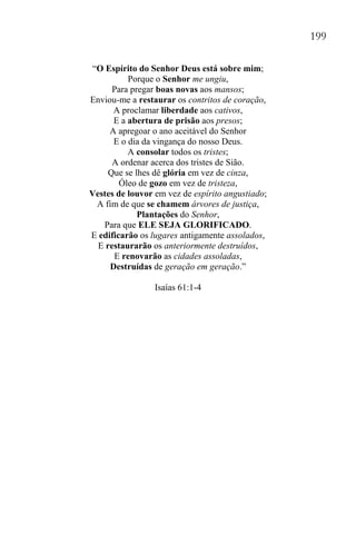 199
“O Espírito do Senhor Deus está sobre mim;
Porque o Senhor me ungiu,
Para pregar boas novas aos mansos;
Enviou-me a restaurar os contritos de coração,
A proclamar liberdade aos cativos,
E a abertura de prisão aos presos;
A apregoar o ano aceitável do Senhor
E o dia da vingança do nosso Deus.
A consolar todos os tristes;
A ordenar acerca dos tristes de Sião.
Que se lhes dê glória em vez de cinza,
Óleo de gozo em vez de tristeza,
Vestes de louvor em vez de espírito angustiado;
A fim de que se chamem árvores de justiça,
Plantações do Senhor,
Para que ELE SEJA GLORIFICADO.
E edificarão os lugares antigamente assolados,
E restaurarão os anteriormente destruídos,
E renovarão as cidades assoladas,
Destruídas de geração em geração.”
Isaías 61:1-4
 