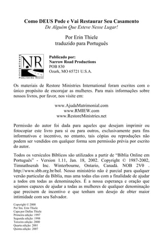 Como DEUS Pode e Vai Restaurar Seu Casamento
De Alguém Que Esteve Nesse Lugar!
Por Erin Thiele
traduzido para Português
Publicado por:
Narrow Road Productions
POB 830
Ozark, MO 65721 U.S.A.
Os materiais de Restore Ministries International foram escritos com o
único propósito de encorajar as mulheres. Para mais informações sobre
nossos livros, por favor, nos visite em:
www.AjudaMatrimonial.com
www.RMIEW.com
www.RestoreMinistries.net
Permissão do autor foi dada para aqueles que desejam imprimir ou
fotocopiar este livro para si ou para outros, exclusivamente para fins
informativos e incentivo, no entanto, tais cópias ou reproduções não
podem ser vendidos em qualquer forma sem permissão prévia por escrito
do autor.
Todos os versículos Bíblicos são utilizados a partir de “Bíblia Online em
Português” - Version 1.11, Jan. 18, 2002. Copyright © 1987-2002,
Timnathserah Inc. Winterbourne, Ontario, Canadá. NOB 2V0 .
http://www.sbb.org.br/bol. Nosso ministério não é parcial para qualquer
versão particular da Bíblia, mas ama todas elas com a finalidade de ajudar
a todos em todas as denominações. É a nossa esperança e oração que
sejamos capazes de ajudar a todas as mulheres de qualquer denominação
que precisem de incentivo e que tenham um desejo de obter maior
intimidade com seu Salvador.
Copyright © 2000
Por Sra. Erin Thiele
Capa por Dallas Thiele
Primeira edição: 1997
Segunda edição: 1998
Terceira edição: 2000
Quarta edição: 2001
Quinta edição: 2007
 