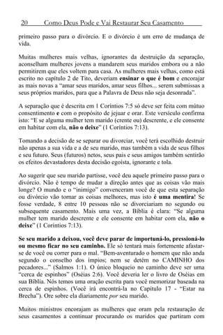 20 Como Deus Pode e Vai Restaurar Seu Casamento
primeiro passo para o divórcio. E o divórcio é um erro de mudança de
vida.
Muitas mulheres mais velhas, ignorantes da destruição da separação,
aconselham mulheres jovens a mandarem seus maridos embora ou a não
permitirem que eles voltem para casa. As mulheres mais velhas, como está
escrito no capítulo 2 de Tito, deveriam ensinar o que é bom e encorajar
as mais novas a “amar seus maridos, amar seus filhos... serem submissas a
seus próprios maridos, para que a Palavra de Deus não seja desonrada”.
A separação que é descrita em 1 Coríntios 7:5 só deve ser feita com mútuo
consentimento e com o propósito de jejuar e orar. Este versículo confirma
isto: “E se alguma mulher tem marido (crente ou) descrente, e ele consente
em habitar com ela, não o deixe” (1 Coríntios 7:13).
Tomando a decisão de se separar ou divorciar, você terá escolhido destruir
não apenas a sua vida e a de seu marido, mas também a vida de seus filhos
e seu futuro. Seus (futuros) netos, seus pais e seus amigos também sentirão
os efeitos devastadores desta decisão egoísta, ignorante e tola.
Ao sugerir que seu marido partisse, você deu aquele primeiro passo para o
divórcio. Não é tempo de mudar a direção antes que as coisas vão mais
longe? O mundo e o “inimigo” convenceram você de que esta separação
ou divórcio vão tornar as coisas melhores, mas isto é uma mentira! Se
fosse verdade, 8 entre 10 pessoas não se divorciariam no segundo ou
subsequente casamento. Mais uma vez, a Bíblia é clara: “Se alguma
mulher tem marido descrente e ele consente em habitar com ela, não o
deixe” (1 Coríntios 7:13).
Se seu marido a deixou, você deve parar de importuná-lo, pressioná-lo
ou mesmo ficar no seu caminho. Ele só tentará mais fortemente afastar-
se de você ou correr para o mal. “Bem-aventurado o homem que não anda
segundo o conselho dos ímpios; nem se detém no CAMINHO dos
pecadores...” (Salmos 1:1). O único bloqueio no caminho deve ser uma
“cerca de espinhos” (Oséias 2:6). Você deveria ler o livro de Oséias em
sua Bíblia. Nós temos uma oração escrita para você memorizar baseada na
cerca de espinhos. (Você irá encontrá-la no Capítulo 17 - “Estar na
Brecha”). Ore sobre ela diariamente por seu marido.
Muitos ministros encorajam as mulheres que oram pela restauração de
seus casamentos a continuar procurando os maridos que partiram com
 