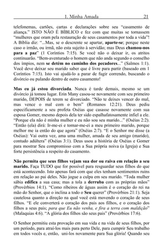 1. Minha Amada 21
telefonemas, cartões, cartas e declarações sobre seu “casamento de
aliança.” ISTO NÃO É BÍBLICO e fez com que muitas se tornassem
“mulheres que oram pela restauração de seus casamentos por toda a vida”!
A Bíblia diz: “...Mas, se o descrente se apartar, aparte-se; porque neste
caso o irmão, ou irmã, não esta sujeito à servidão; mas Deus chamou-nos
para a paz” (1 Coríntios 7:15). Se você não o deixar ir, os atritos
continuarão. “Bem-aventurado o homem que não anda segundo o conselho
dos ímpios, nem se detém no caminho dos pecadores...” (Salmos 1:1).
Você deve deixar seu marido saber que é livre para partir (baseado em 1
Coríntios 7:15). Isto vai ajudá-lo a parar de fugir correndo, buscando o
divórcio ou pulando dentro de outro casamento!
Mas eu já estou divorciada. Nunca é tarde demais, mesmo se um
divórcio já tomou lugar. Erin Many casou-se novamente com seu primeiro
marido, DEPOIS de terem se divorciado. “Não te deixes vencer do mal,
mas vence o mal com o bem” (Romanos 12:21). Deus pediu
especificamente a seu profeta Oséias que casasse novamente com sua
esposa Gomer, mesmo depois dela ter sido espalhafatosamente infiel a ele.
“Porque ela não é minha mulher e eu não sou seu marido...” (Oséias 2:2).
“Então (ela) dirá: Ir-me-ei e tornar-me-ei a meu primeiro marido, porque
melhor me ia então do que agora” (Oséias 2:7). “E o Senhor me disse (a
Oséias): Vai outra vez, ama uma mulher, amada de seu amigo (marido),
contudo adúltera” (Oséias 3:1). Deus usou a história de Oséias e Gomer
para mostrar Seu compromisso com a Sua própria noiva (a Igreja) e Sua
forte persistência a respeito do casamento.
Não permita que seus filhos vejam sua dor ou raiva em relação a seu
marido. Faça TUDO que for possível para resguardar seus filhos do que
está acontecendo. Isto apenas fará com que eles tenham sentimentos ruins
em relação ao pai deles. Não jogue a culpa em seu marido. “Toda mulher
sábia edifica a sua casa; mas a tola a derruba com as próprias mãos”
(Provérbios 14:1). “Como ribeiros de águas assim é o coração do rei na
mão do Senhor, que o inclina a todo o Seu querer” (Provérbios 21:1). Seja
cautelosa quanto a direção na qual você está movendo o coração de seus
filhos. “E ele converterá o coração dos pais aos filhos, e o coração dos
filhos a seus pais; para que Eu não venha, e fira a terra com maldição”
(Malaquias 4:6). “A glória dos filhos são seus pais” (Provérbios 17:6).
O Senhor permitiu esta provação em sua vida e na vida de seus filhos, por
um período, para atraí-los mais para perto Dele, para cumprir Seu trabalho
em todos vocês e, então, uni-los novamente para Sua glória! Quando seu
 
