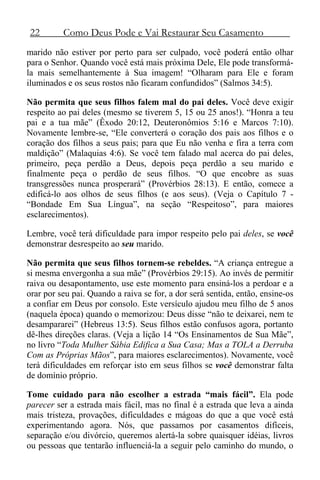 22 Como Deus Pode e Vai Restaurar Seu Casamento
marido não estiver por perto para ser culpado, você poderá então olhar
para o Senhor. Quando você está mais próxima Dele, Ele pode transformá-
la mais semelhantemente à Sua imagem! “Olharam para Ele e foram
iluminados e os seus rostos não ficaram confundidos” (Salmos 34:5).
Não permita que seus filhos falem mal do pai deles. Você deve exigir
respeito ao pai deles (mesmo se tiverem 5, 15 ou 25 anos!). “Honra a teu
pai e a tua mãe” (Êxodo 20:12, Deuteronômios 5:16 e Marcos 7:10).
Novamente lembre-se, “Ele converterá o coração dos pais aos filhos e o
coração dos filhos a seus pais; para que Eu não venha e fira a terra com
maldição” (Malaquias 4:6). Se você tem falado mal acerca do pai deles,
primeiro, peça perdão a Deus, depois peça perdão a seu marido e
finalmente peça o perdão de seus filhos. “O que encobre as suas
transgressões nunca prosperará” (Provérbios 28:13). E então, comece a
edificá-lo aos olhos de seus filhos (e aos seus). (Veja o Capítulo 7 -
“Bondade Em Sua Língua”, na seção “Respeitoso”, para maiores
esclarecimentos).
Lembre, você terá dificuldade para impor respeito pelo pai deles, se você
demonstrar desrespeito ao seu marido.
Não permita que seus filhos tornem-se rebeldes. “A criança entregue a
si mesma envergonha a sua mãe” (Provérbios 29:15). Ao invés de permitir
raiva ou desapontamento, use este momento para ensiná-los a perdoar e a
orar por seu pai. Quando a raiva se for, a dor será sentida, então, ensine-os
a confiar em Deus por consolo. Este versículo ajudou meu filho de 5 anos
(naquela época) quando o memorizou: Deus disse “não te deixarei, nem te
desampararei” (Hebreus 13:5). Seus filhos estão confusos agora, portanto
dê-lhes direções claras. (Veja a lição 14 “Os Ensinamentos de Sua Mãe”,
no livro “Toda Mulher Sábia Edifica a Sua Casa; Mas a TOLA a Derruba
Com as Próprias Mãos”, para maiores esclarecimentos). Novamente, você
terá dificuldades em reforçar isto em seus filhos se você demonstrar falta
de domínio próprio.
Tome cuidado para não escolher a estrada “mais fácil”. Ela pode
parecer ser a estrada mais fácil, mas no final é a estrada que leva a ainda
mais tristeza, provações, dificuldades e mágoas do que a que você está
experimentando agora. Nós, que passamos por casamentos difíceis,
separação e/ou divórcio, queremos alertá-la sobre quaisquer idéias, livros
ou pessoas que tentarão influenciá-la a seguir pelo caminho do mundo, o
 