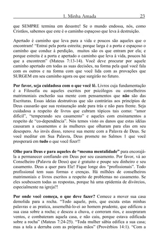 1. Minha Amada 23
que SEMPRE termina em desastre! Se o mundo endossa, nós, como
Cristãos, sabemos que este é o caminho espaçoso que leva à destruição.
Apertado é caminho que leva para a vida e poucos são aqueles que o
encontram! “Entrai pela porta estreita; porque larga é a porta e espaçoso o
caminho que conduz à perdição, muitos são os que entram por ela; e
porque estreita é a porta e apertado o caminho que leva à vida, poucos há
que a encontrem” (Mateus 7:13-14). Você deve procurar por aquele
caminho apertado em todas as suas decisões, na forma pela qual você fala
com os outros e na forma com que você lida com as provações que
SURGEM em seu caminho agora ou que surgirão no futuro.
Por favor, seja cuidadosa com o que você lê. Livros cuja fundamentação
é a Filosofia ou aqueles escritos por psicólogos ou conselheiros
matrimoniais encherão sua mente com pensamentos que não são das
Escrituras. Essas ideias destrutivas que são contrárias aos princípios de
Deus causarão que sua restauração ande para trás e não para frente. Seja
cuidadosa a respeito de livros que cubram tópicos tais como: “amor
difícil”, “temperando seu casamento” e aqueles com ensinamentos a
respeito de “co-dependência”. Nós temos visto os danos que estas idéias
causaram a casamentos e às mulheres que olharam para elas em seu
desespero. Ao invés disso, renove sua mente com a Palavra de Deus. Se
você meditar em Sua Palavra, Deus promete no Salmos 1 que você
prosperará em tudo o que você fizer!!
Olhe para Deus e para aqueles de “mesma mentalidade” para encorajá-
la a permanecer confiando em Deus por seu casamento. Por favor, vá ao
Conselheiro (Palavra de Deus) que é gratuito e poupe seu dinheiro e seu
casamento. Deus a quer para Ele! Fique longe dos “profissionais”. Todo
profissional tem suas formas e crenças. Há milhões de conselheiros
matrimoniais e livros escritos a respeito de problemas no casamento. Se
eles soubessem todas as respostas, porque há uma epidemia de divórcios,
especialmente na igreja?!
Por onde você começa, o que deve fazer? Comece a mover sua casa
demolida para a rocha. “Todo aquele, pois, que escuta estas minhas
palavras e as pratica, assemelhá-lo-ei ao homem prudente, que edificou a
sua casa sobre a rocha; e desceu a chuva, e correram rios, e assopraram
ventos, e combateram aquela casa, e não caiu, porque estava edificada
sobre a rocha” (Mateus 7:24-25). “Toda mulher sábia edifica a sua casa;
mas a tola a derruba com as próprias mãos” (Provérbios 14:1). “Com a
 