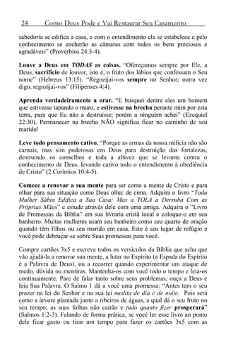 24 Como Deus Pode e Vai Restaurar Seu Casamento
sabedoria se edifica a casa, e com o entendimento ela se estabelece e pelo
conhecimento se encherão as câmaras com todos os bens preciosos e
agradáveis” (Provérbios 24:3-4).
Louve a Deus em TODAS as coisas. “Ofereçamos sempre por Ele, a
Deus, sacrifício de louvor, isto é, o fruto dos lábios que confessam o Seu
nome” (Hebreus 13:15). “Regozijai-vos sempre no Senhor; outra vez
digo, regozijai-vos” (Filipenses 4:4).
Aprenda verdadeiramente a orar. “E busquei dentre eles um homem
que estivesse tapando o muro, e estivesse na brecha perante mim por esta
terra, para que Eu não a destruísse; porém a ninguém achei” (Ezequiel
22:30). Permanecer na brecha NÃO significa ficar no caminho de seu
marido!
Leve todo pensamento cativo. “Porque as armas da nossa milícia não são
carnais, mas sim poderosas em Deus para destruição das fortalezas,
destruindo os conselhos e toda a altivez que se levanta contra o
conhecimento de Deus, levando cativo todo o entendimento à obediência
de Cristo” (2 Coríntios 10:4-5).
Comece a renovar a sua mente para ser como a mente de Cristo e para
olhar para sua situação como Deus olha: de cima. Adquira o livro “Toda
Mulher Sábia Edifica a Sua Casa; Mas a TOLA a Derruba Com as
Próprias Mãos” e estude através dele com uma amiga. Adquira o “Livro
de Promessas da Bíblia” em sua livraria cristã local e coloque-o em seu
banheiro. Muitas mulheres usam seu banheiro como seu quarto de oração
quando têm filhos ou seu marido em casa. Este é seu lugar de refúgio e
você pode debruçar-se sobre Suas promessas para você.
Compre cartões 3x5 e escreva todos os versículos da Bíblia que acha que
vão ajudá-la a renovar sua mente, a lutar no Espírito (a Espada do Espírito
é a Palavra de Deus), ou a recorrer quando experimentar um ataque de
medo, dúvida ou mentiras. Mantenha-os com você todo o tempo e leia-os
continuamente. Pare de falar tanto sobre seus problemas, ouça a Deus e
leia Sua Palavra. O Salmo 1 dá a você uma promessa: “Antes tem o seu
prazer na lei do Senhor e na sua lei medita de dia e de noite. Pois será
como a árvore plantada junto a ribeiros de águas, a qual dá o seu fruto no
seu tempo; as suas folhas não cairão e tudo quanto fizer prosperará”
(Salmos 1:2-3). Falando de forma prática, se você ler esse livro ao ponto
dele ficar gasto ou tirar um tempo para fazer os cartões 3x5 com as
 