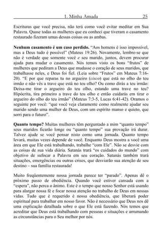 1. Minha Amada 25
Escrituras que você precisa, não terá como você evitar meditar em Sua
Palavra. Quase todas as mulheres que eu conheci que tiveram o casamento
restaurado fizeram umas dessas coisas ou as ambas.
Nenhum casamento é um caso perdido. “Aos homens é isso impossível,
mas a Deus tudo é possível” (Mateus 19:26). Novamente, lembre-se que
não é verdade que somente você e seu marido, juntos, devem procurar
ajuda para mudar o casamento. Nós temos visto os bons “frutos” de
mulheres que pediram a Deus que mudasse o coração de seus maridos, que
trabalhasse neles, e Deus foi fiel. (Leia sobre “Frutos” em Mateus 7:16-
20). “E por que reparas tu no argueiro (cisco) que está no olho do teu
irmão e não vês a trave que está no teu olho? Ou como dirás a teu irmão:
Deixa-me tirar o argueiro do teu olho, estando uma trave no teu?
Hipócrita, tira primeiro a trave do teu olho e então cuidarás em tirar o
argueiro do olho do teu irmão” (Mateus 7:3-5, Lucas 6:41-42). Oramos o
seguinte por você: “que você veja claramente como realmente ajudar seu
marido sendo uma mulher de Deus, com um espírito manso e quieto, que
sorri para o futuro”.
Quanto tempo? Muitas mulheres têm perguntado a mim “quanto tempo”
seus maridos ficarão longe ou “quanto tempo” sua provação irá durar.
Talvez ajude se você pensar nisto como uma jornada. Quanto tempo
levará, muitas vezes depende de você. Enquanto Deus mostra a você uma
área em que Ele está trabalhando, trabalhe “com Ele”. Não se desvie com
as coisas de sua vida diária. Satanás trará “os cuidados do mundo” com
objetivo de sufocar a Palavra em seu coração. Satanás também trará
situações, emergências ou outras crises, que desviarão sua atenção de seu
destino – sua família restaurada!
Muito freqüentemente nossa jornada parece ter “parado”. Apenas dê o
próximo passo de obediência. Quando você estiver cansada com a
“espera”, não perca o ânimo. Este é o tempo que nosso Senhor está usando
para alargar nossa fé e focar nossa atenção no trabalho de Deus em nossas
vidas. Tudo que é requerido é nossa obediência, que liberará poder
espiritual para trabalhar em nosso favor. Não é necessário que Deus nos dê
uma explicação detalhada sobre o que Ele está fazendo. Nós temos que
acreditar que Deus está trabalhando com pessoas e situações e arrumando
as circunstâncias para o Seu melhor por nós.
 