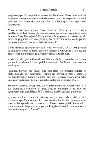 1. Minha Amada 27
perguntas, que são respondidas através das Escrituras. Neste livro você vai
encontrar as respostas para a maioria, se não todas, as perguntas que você
pode ter em termos de aplicação dos princípios que você agora está
aprendendo.
Nosso recurso mais popular é uma série de vídeos que entra em mais
detalhes e lhe dará mais ajuda para responder suas várias perguntas, a série
de vídeo "Seja Encorajado". Estes vídeos irão responder a maioria, se não
todas, as perguntas que você possa agora em termos de aplicação prática
dos princípios que você acabou de ler ou vai ler.
Como afirmado anteriormente, os nossos livros são GRATUITOS para ler
ou imprimir e para se tornar membro também é GRATUITO. Então, por
favor, tome um momento para visitar o nosso website hoje.
Ansiamos pela oportunidade de ajudá-la através de nosso website e de orar
por você quando você enviar pedidos de oração. Até lá, deixe-me orar por
você agora...
“Querido Senhor, por favor, guie esta irmã tão especial durante os
problemas em seu casamento. Quando ela desviar-se para a direita e
quando desviar-se para a esquerda, que seus ouvidos ouçam atrás delas
uma palavra dizendo: Este é o caminho, andai por ele (Isaías 30:21).
Por favor, reassegure-a, quando ela vir mil caírem a sua direita e dez mil a
sua esquerda, ajudando-a, a saber, que, se ela seguir a Ti, isto não
acontecerá com ela (Salmos 91:7). Esconda-a sob Tuas asas protetoras.
Ajude-a a achar o caminho estreito que irá conduzi-la à vida, a vida
abundante que Tu tens para ela e para sua família. Senhor, eu oro por um
testemunho, quando este casamento problemático ou partido for curado e
restaurado, que Tu possas usar para a Tua glória! Nós Te daremos toda a
honra e toda a glória, Amém.”
 