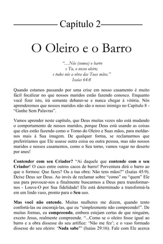 |Capítulo 2 |
O Oleiro e o Barro
“…Nós (somos) o barro
e Tu, o nosso oleiro;
e todos nós a obra das Tuas mãos.”
Isaías 64:8
Quando estamos passando por uma crise em nosso casamento é muito
fácil focalizar no que nossos maridos estão fazendo conosco. Enquanto
você fizer isto, irá somente debater-se e nunca chegar à vitória. Nós
aprenderemos que nossos maridos não são o nosso inimigo no Capítulo 8 -
“Ganhe Sem Palavras”.
Vamos aprender neste capítulo, que Deus muitas vezes não está mudando
o comportamento de nossos maridos, porque Deus está usando as coisas
que eles estão fazendo como o Torno do Oleiro e Suas mãos, para moldar-
nos mais à Sua imagem. De qualquer forma, se reclamarmos que
preferiríamos que Ele usasse outra coisa ou outra pessoa, mas não nossos
maridos e nossos casamentos, como o Seu torno, vamos vagar no deserto
por anos!
Contender com seu Criador? “Ai daquele que contende com o seu
Criador! O caco entre outros cacos de barro! Porventura dirá o barro ao
que o formou: Que fazes? Ou a tua obra: Não tens mãos?” (Isaías 45:9).
Deixe Deus ser Deus. Ao invés de reclamar sobre “como” ou “quem” Ele
usa para provocar-nos a finalmente buscarmos a Deus para transformar-
nos - Louve-O por Sua fidelidade! Ele está determinado a transformá-la
em um lindo vaso, pronto para o Seu uso.
Mas você não entende. Muitas mulheres me dizem, quando tento
confortá-las ou encorajá-las, que eu “simplesmente não compreendo!”. De
muitas formas, eu compreendo, embora estejam certas de que ninguém,
exceto Jesus, realmente compreende. “...Como se o oleiro fosse igual ao
barro e a obra dissesse do seu artífice: ‘Não me fez’; e o vaso formado
dissesse do seu oleiro: ‘Nada sabe’” (Isaías 29:16). Fale com Ele acerca
 