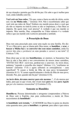 2. O Oleiro e o Barro 29
de sua situação e permita que Ele dê-lhe paz. Ele sabe o que é melhor para
você, então trabalhe com Ele.
Você está em Suas mãos. “Eis que, como o barro na mão do oleiro, assim
sois vós na Minha mão...” Jeremias 18:6. Não é reconfortante saber que
você está nas mãos de Deus? Embora seu marido possa dizer a você que
ele não se importa ou tratá-la como se não se importasse, o Seu Deus se
importa. De quem mais você precisa? A verdade é que seu marido se
importa. Meu marido, Dan, compartilha no Vídeo número 4 a verdade
sobre o que seu marido está realmente pensando e sentindo.
A Prescrição de Deus
Deus tem uma prescrição para curar uma nação ou uma família. Ele diz:
“E se o Meu povo, que se chama pelo Meu nome, se humilhar, e orar, e
buscar a Minha face e se converter dos seus maus caminhos, então Eu
ouvirei dos céus e perdoarei os seus pecados e sararei a sua terra” (2
Crônicas 7:14).
Deus disse que se nós nos humilharmos, se orarmos, se buscarmos Sua
face (e não a Sua mão) e nos convertermos de nossos maus caminhos,
‘ENTÃO ELE IRÁ’: ouvir-nos, perdoar-nos e sarar-nos. Ao invés disso,
andamos “segundo o conselho dos ímpios” (Salmos 1:1), “confiamos no
homem” (Jeremias 17:5) e agora sofremos as conseqüências – cura
superficial! “E curam a ferida da filha de meu povo levianamente”
(Jeremias 8:11). “E curam superficialmente a ferida da filha do meu povo,
dizendo: Paz, paz; quando não há paz” (Jeremias 6:14).
Ao invés disto, devemos morrer para nós mesmas. “...E ele morreu por
todos, para que os que vivem, não vivam mais para si, mas para Aquele
que por eles morreu e ressuscitou” (2 Coríntios 5:15).
Somente os Humildes
Humilhe-se. Pessoas determinadas e arrogantes compreendem a Palavra
de Deus sem o Espírito, mas para conhecermos a mente de Deus
necessitamos de humildade!
A humildade será testada. “...O SENHOR teu Deus te guiou no deserto
estes quarenta anos, para te humilhar e te provar, para saber o que estava
 