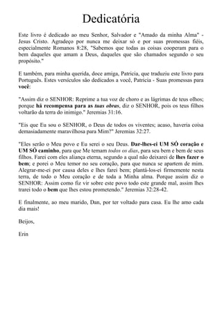 Dedicatória
Este livro é dedicado ao meu Senhor, Salvador e "Amado da minha Alma" -
Jesus Cristo. Agradeço por nunca me deixar só e por suas promessas fiéis,
especialmente Romanos 8:28, "Sabemos que todas as coisas cooperam para o
bem daqueles que amam a Deus, daqueles que são chamados segundo o seu
propósito."
E também, para minha querida, doce amiga, Patricia, que traduziu este livro para
Português. Estes versículos são dedicados a você, Patricia - Suas promessas para
você:
"Assim diz o SENHOR: Reprime a tua voz de choro e as lágrimas de teus olhos;
porque há recompensa para as tuas obras, diz o SENHOR, pois os teus filhos
voltarão da terra do inimigo." Jeremias 31:16.
"Eis que Eu sou o SENHOR, o Deus de todos os viventes; acaso, haveria coisa
demasiadamente maravilhosa para Mim?" Jeremias 32:27.
"Eles serão o Meu povo e Eu serei o seu Deus. Dar-lhes-ei UM SÓ coração e
UM SÓ caminho, para que Me temam todos os dias, para seu bem e bem de seus
filhos. Farei com eles aliança eterna, segundo a qual não deixarei de lhes fazer o
bem; e porei o Meu temor no seu coração, para que nunca se apartem de mim.
Alegrar-me-ei por causa deles e lhes farei bem; plantá-los-ei firmemente nesta
terra, de todo o Meu coração e de toda a Minha alma. Porque assim diz o
SENHOR: Assim como fiz vir sobre este povo todo este grande mal, assim lhes
trarei todo o bem que lhes estou prometendo." Jeremias 32:28-42.
E finalmente, ao meu marido, Dan, por ter voltado para casa. Eu lhe amo cada
dia mais!
Beijos,
Erin
 