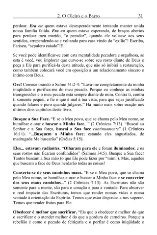 2. O Oleiro e o Barro 31
perdoar. Era eu quem estava desesperadamente tentando manter unida
nossa família falida. Era eu quem estava esperando, de braços abertos
para perdoar meu marido, “o pecador”, quando ele voltasse aos seus
sentidos, arrependendo-se e voltando para casa vindo do “exílio”! Escriba,
Fariseu, “sepulcro caiado”!!!
Se você pode identificar-se com esta mentalidade pecadora e orgulhosa, se
esta é você, vou implorar que curve-se sobre seu rosto diante de Deus e
peça a Ele para purificá-la desta atitude, que não só inibirá a restauração,
como também colocará você em oposição a um relacionamento sincero e
íntimo com Deus.
Ore! Comece orando o Salmo 51:2-4: “Lava-me completamente da minha
iniqüidade e purifica-me do meu pecado. Porque eu conheço as minhas
transgressões e o meu pecado está sempre diante de mim. Contra ti, contra
ti somente pequei, e fiz o que é mal à tua vista, para que sejas justificado
quando falares e puro quando julgares.” Há muito mais sobre oração nos
últimos dois capítulos deste livro.
Busque a Sua Face. “E se o Meu povo, que se chama pelo Meu nome, se
humilhar e orar e buscar a Minha face...” (2 Crônicas 7:13). “Buscai ao
Senhor e a Sua força, buscai a Sua face continuamente” (1 Crônicas
16:11). “...Busquem a Minha face; estando eles angustiados, de
madrugada Me buscarão” (Oséias 5:15).
Eles... estavam radiantes. “Olharam para ele e foram iluminados; e os
seus rostos não ficaram confundidos” (Salmos 34:5). Busque a Sua face!
Tantos buscam a Sua mão (o que Ele pode fazer por “mim”). Mas, aqueles
que buscam a face de Deus herdarão todas as coisas!
Converta-se de seus caminhos maus. “E se o Meu povo, que se chama
pelo Meu nome, se humilhar e orar e buscar a Minha face e se converter
dos seus maus caminhos...” (2 Crônicas 7:13). As Escrituras não são
somente para a mente, são para o coração e para a vontade. Para absorver
o real impacto das Escrituras, temos que render nossas vidas e nossa
vontade à orientação do Espírito. Temos que estar dispostas a nos superar.
Temos que render frutos para Ele.
Obedecer é melhor que sacrificar. “Eis que o obedecer é melhor do que
o sacrificar e o atender melhor é do que a gordura de carneiros. Porque a
rebelião é como o pecado de feitiçaria e o porfiar é como iniqüidade e
 