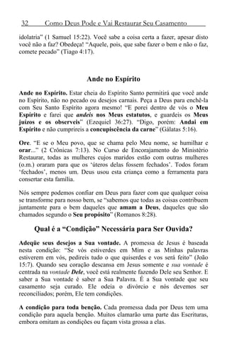 32 Como Deus Pode e Vai Restaurar Seu Casamento
idolatria” (1 Samuel 15:22). Você sabe a coisa certa a fazer, apesar disto
você não a faz? Obedeça! “Aquele, pois, que sabe fazer o bem e não o faz,
comete pecado” (Tiago 4:17).
Ande no Espírito
Ande no Espírito. Estar cheia do Espírito Santo permitirá que você ande
no Espírito, não no pecado ou desejos carnais. Peça a Deus para enchê-la
com Seu Santo Espírito agora mesmo! “E porei dentro de vós o Meu
Espírito e farei que andeis nos Meus estatutos, e guardeis os Meus
juízos e os observeis” (Ezequiel 36:27). “Digo, porém: Andai em
Espírito e não cumprireis a concupiscência da carne” (Gálatas 5:16).
Ore. “E se o Meu povo, que se chama pelo Meu nome, se humilhar e
orar...” (2 Crônicas 7:13). No Curso de Encorajamento do Ministério
Restaurar, todas as mulheres cujos maridos estão com outras mulheres
(o.m.) oraram para que os ‘úteros delas fossem fechados’. Todos foram
‘fechados’, menos um. Deus usou esta criança como a ferramenta para
consertar esta família.
Nós sempre podemos confiar em Deus para fazer com que qualquer coisa
se transforme para nosso bem, se “sabemos que todas as coisas contribuem
juntamente para o bem daqueles que amam a Deus, daqueles que são
chamados segundo o Seu propósito” (Romanos 8:28).
Qual é a “Condição” Necessária para Ser Ouvida?
Adeqüe seus desejos a Sua vontade. A promessa de Jesus é baseada
nesta condição: “Se vós estiverdes em Mim e as Minhas palavras
estiverem em vós, pedireis tudo o que quiserdes e vos será feito” (João
15:7). Quando seu coração descansa em Jesus somente e sua vontade é
centrada na vontade Dele, você está realmente fazendo Dele seu Senhor. E
saber a Sua vontade é saber a Sua Palavra. É a Sua vontade que seu
casamento seja curado. Ele odeia o divórcio e nós devemos ser
reconciliados; porém, Ele tem condições.
A condição para toda benção. Cada promessa dada por Deus tem uma
condição para aquela benção. Muitos clamarão uma parte das Escrituras,
embora omitam as condições ou façam vista grossa a elas.
 