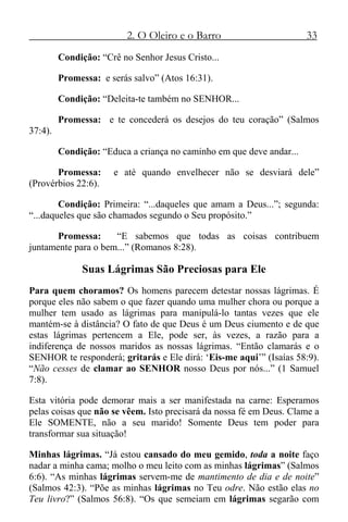 2. O Oleiro e o Barro 33
Condição: “Crê no Senhor Jesus Cristo...
Promessa: e serás salvo” (Atos 16:31).
Condição: “Deleita-te também no SENHOR...
Promessa: e te concederá os desejos do teu coração” (Salmos
37:4).
Condição: “Educa a criança no caminho em que deve andar...
Promessa: e até quando envelhecer não se desviará dele”
(Provérbios 22:6).
Condição: Primeira: “...daqueles que amam a Deus...”; segunda:
“...daqueles que são chamados segundo o Seu propósito.”
Promessa: “E sabemos que todas as coisas contribuem
juntamente para o bem...” (Romanos 8:28).
Suas Lágrimas São Preciosas para Ele
Para quem choramos? Os homens parecem detestar nossas lágrimas. É
porque eles não sabem o que fazer quando uma mulher chora ou porque a
mulher tem usado as lágrimas para manipulá-lo tantas vezes que ele
mantém-se à distância? O fato de que Deus é um Deus ciumento e de que
estas lágrimas pertencem a Ele, pode ser, às vezes, a razão para a
indiferença de nossos maridos as nossas lágrimas. “Então clamarás e o
SENHOR te responderá; gritarás e Ele dirá: ‘Eis-me aqui’” (Isaías 58:9).
“Não cesses de clamar ao SENHOR nosso Deus por nós...” (1 Samuel
7:8).
Esta vitória pode demorar mais a ser manifestada na carne: Esperamos
pelas coisas que não se vêem. Isto precisará da nossa fé em Deus. Clame a
Ele SOMENTE, não a seu marido! Somente Deus tem poder para
transformar sua situação!
Minhas lágrimas. “Já estou cansado do meu gemido, toda a noite faço
nadar a minha cama; molho o meu leito com as minhas lágrimas” (Salmos
6:6). “As minhas lágrimas servem-me de mantimento de dia e de noite”
(Salmos 42:3). “Põe as minhas lágrimas no Teu odre. Não estão elas no
Teu livro?” (Salmos 56:8). “Os que semeiam em lágrimas segarão com
 