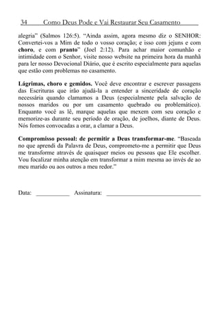 34 Como Deus Pode e Vai Restaurar Seu Casamento
alegria” (Salmos 126:5). “Ainda assim, agora mesmo diz o SENHOR:
Convertei-vos a Mim de todo o vosso coração; e isso com jejuns e com
choro, e com pranto” (Joel 2:12). Para achar maior comunhão e
intimidade com o Senhor, visite nosso website na primeira hora da manhã
para ler nosso Devocional Diário, que é escrito especialmente para aquelas
que estão com problemas no casamento.
Lágrimas, choro e gemidos. Você deve encontrar e escrever passagens
das Escrituras que irão ajudá-la a entender a sinceridade de coração
necessária quando clamamos a Deus (especialmente pela salvação de
nossos maridos ou por um casamento quebrado ou problemático).
Enquanto você as lê, marque aquelas que mexem com seu coração e
memorize-as durante seu período de oração, de joelhos, diante de Deus.
Nós fomos convocadas a orar, a clamar a Deus.
Compromisso pessoal: de permitir a Deus transformar-me. “Baseada
no que aprendi da Palavra de Deus, comprometo-me a permitir que Deus
me transforme através de quaisquer meios ou pessoas que Ele escolher.
Vou focalizar minha atenção em transformar a mim mesma ao invés de ao
meu marido ou aos outros a meu redor.”
Data: ___________ Assinatura: _______________________________
 