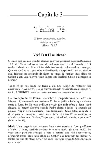 |Capítulo 3 |
Tenha Fé
“E Jesus, respondendo, disse-lhes:
Tende fé em Deus.”
Marcos 11:22
Você Tem Fé ou Medo?
O medo será um dos grandes ataques que você precisará superar. Romanos
12:21 diz: “Não te deixes vencer do mal, mas vence o mal com o bem.” O
medo roubará sua fé e irá torná-la totalmente vulnerável ao inimigo.
Quando você ouve o que todos estão dizendo a respeito do que seu marido
está fazendo ou deixando de fazer, ao invés de manter seus olhos no
Senhor e em Sua Palavra, você falhará em focalizar Cristo e começará a
afundar!
Tenha fé na habilidade de Deus e em Seu desejo de restaurar seu
casamento. Novamente, leia os testemunhos de casamentos restaurados e,
então, ACREDITE que o seu testemunho será acrescentado a estes!
Um exemplo de fé: Pedro. Leia sobre o comportamento de Pedro em
Mateus 14, começando no versículo 22. Jesus pediu a Pedro que andasse
sobre a água. Se Ele está pedindo a você que ande sobre a água, você
descerá do barco? Observe quando Pedro clama a Jesus - é seguido da
palavra “logo” (imediatamente). Imediatamente, Jesus falou com ele e
disse para ter coragem. Então, mais tarde, quando Pedro começou a
afundar e clamou ao Senhor, “logo Jesus, estendendo a mão, segurou-o!”
(Mateus 14:31).
Medo. Uma pergunta que devemos fazer a nós mesmas é: ‘por que Pedro
afundou?’. “Mas, sentindo o vento forte, teve medo” (Mateus 14:30). Se
você olhar para sua situação e para a batalha que está acontecendo,
afundará! Pedro tirou seus olhos do Senhor e o resultado foi medo! A
Bíblia diz que ele “teve medo.” Se você tirar seus olhos do Senhor, ficará
com medo!
 