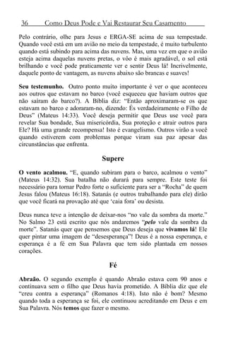 36 Como Deus Pode e Vai Restaurar Seu Casamento
Pelo contrário, olhe para Jesus e ERGA-SE acima de sua tempestade.
Quando você está em um avião no meio da tempestade, é muito turbulento
quando está subindo para acima das nuvens. Mas, uma vez em que o avião
esteja acima daquelas nuvens pretas, o vôo é mais agradável, o sol está
brilhando e você pode praticamente ver e sentir Deus lá! Incrivelmente,
daquele ponto de vantagem, as nuvens abaixo são brancas e suaves!
Seu testemunho. Outro ponto muito importante é ver o que aconteceu
aos outros que estavam no barco (você esqueceu que haviam outros que
não saíram do barco?). A Bíblia diz: “Então aproximaram-se os que
estavam no barco e adoraram-no, dizendo: És verdadeiramente o Filho de
Deus” (Mateus 14:33). Você deseja permitir que Deus use você para
revelar Sua bondade, Sua misericórdia, Sua proteção e atrair outros para
Ele? Há uma grande recompensa! Isto é evangelismo. Outros virão a você
quando estiverem com problemas porque viram sua paz apesar das
circunstâncias que enfrenta.
Supere
O vento acalmou. “E, quando subiram para o barco, acalmou o vento”
(Mateus 14:32). Sua batalha não durará para sempre. Este teste foi
necessário para tornar Pedro forte o suficiente para ser a “Rocha” de quem
Jesus falou (Mateus 16:18). Satanás (e outros trabalhando para ele) dirão
que você ficará na provação até que ‘caia fora’ ou desista.
Deus nunca teve a intenção de deixar-nos “no vale da sombra da morte.”
No Salmo 23 está escrito que nós andaremos “pelo vale da sombra da
morte”. Satanás quer que pensemos que Deus deseja que vivamos lá! Ele
quer pintar uma imagem de “desesperança”! Deus é a nossa esperança, e
esperança é a fé em Sua Palavra que tem sido plantada em nossos
corações.
Fé
Abraão. O segundo exemplo é quando Abraão estava com 90 anos e
continuava sem o filho que Deus havia prometido. A Bíblia diz que ele
“creu contra a esperança” (Romanos 4:18). Isto não é bom? Mesmo
quando toda a esperança se foi, ele continuou acreditando em Deus e em
Sua Palavra. Nós temos que fazer o mesmo.
 