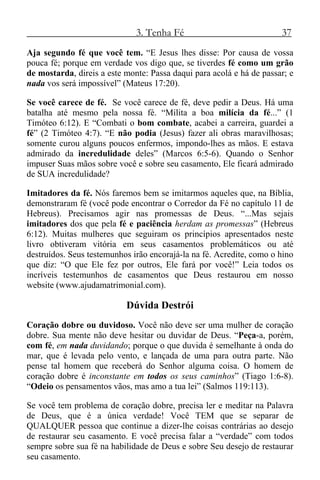 3. Tenha Fé 37
Aja segundo fé que você tem. “E Jesus lhes disse: Por causa de vossa
pouca fé; porque em verdade vos digo que, se tiverdes fé como um grão
de mostarda, direis a este monte: Passa daqui para acolá e há de passar; e
nada vos será impossível” (Mateus 17:20).
Se você carece de fé. Se você carece de fé, deve pedir a Deus. Há uma
batalha até mesmo pela nossa fé. “Milita a boa milícia da fé...” (1
Timóteo 6:12). E “Combati o bom combate, acabei a carreira, guardei a
fé” (2 Timóteo 4:7). “E não podia (Jesus) fazer ali obras maravilhosas;
somente curou alguns poucos enfermos, impondo-lhes as mãos. E estava
admirado da incredulidade deles” (Marcos 6:5-6). Quando o Senhor
impuser Suas mãos sobre você e sobre seu casamento, Ele ficará admirado
de SUA incredulidade?
Imitadores da fé. Nós faremos bem se imitarmos aqueles que, na Bíblia,
demonstraram fé (você pode encontrar o Corredor da Fé no capítulo 11 de
Hebreus). Precisamos agir nas promessas de Deus. “...Mas sejais
imitadores dos que pela fé e paciência herdam as promessas” (Hebreus
6:12). Muitas mulheres que seguiram os princípios apresentados neste
livro obtiveram vitória em seus casamentos problemáticos ou até
destruídos. Seus testemunhos irão encorajá-la na fé. Acredite, como o hino
que diz: “O que Ele fez por outros, Ele fará por você!” Leia todos os
incríveis testemunhos de casamentos que Deus restaurou em nosso
website (www.ajudamatrimonial.com).
Dúvida Destrói
Coração dobre ou duvidoso. Você não deve ser uma mulher de coração
dobre. Sua mente não deve hesitar ou duvidar de Deus. “Peça-a, porém,
com fé, em nada duvidando; porque o que duvida é semelhante à onda do
mar, que é levada pelo vento, e lançada de uma para outra parte. Não
pense tal homem que receberá do Senhor alguma coisa. O homem de
coração dobre é inconstante em todos os seus caminhos” (Tiago 1:6-8).
“Odeio os pensamentos vãos, mas amo a tua lei” (Salmos 119:113).
Se você tem problema de coração dobre, precisa ler e meditar na Palavra
de Deus, que é a única verdade! Você TEM que se separar de
QUALQUER pessoa que continue a dizer-lhe coisas contrárias ao desejo
de restaurar seu casamento. E você precisa falar a “verdade” com todos
sempre sobre sua fé na habilidade de Deus e sobre Seu desejo de restaurar
seu casamento.
 