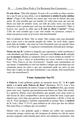 38 Como Deus Pode e Vai Restaurar Seu Casamento
Fé sem obras. “Mas dirá alguém: Tu tens a fé e eu tenho as obras; mostra-
me a tua fé sem as tuas obras e eu te mostrarei a minha fé pelas minhas
obras” (Tiago 2:18). Mostre aos outros que você tem fé através das suas
ações. Se você acredita que seu marido vai voltar para casa, aja com tal.
Deixe seu lado do armário vazio, seu lado da cama vazio, sua mesa de
cabeceira vazia e garanta que você use sua aliança de casamento! “Mas, ó
homem vão, queres tu saber que a fé sem as obras é morta?” (Tiago
2:20). Se você acredita que o que está orando vai acontecer, comece a
tratar esta pessoa como se já tivesse sido transformada!
Não vá adiante de Deus. Não se mude. Não compre uma casa pensando
que é para você e seu marido quando ele voltar. Ao invés disto, espere
neste lado do Jordão - não entre na Terra Prometida sem seu marido! Deus
é um Deus de “espera”. A urgência é normalmente utilizada pelo inimigo.
Firme em sua fé. Lembre-se daqueles que superaram e então receberam a
vida abundante que Deus prometeu. “Ao qual resisti firmes na fé, sabendo
que as mesmas aflições se cumprem entre os vossos irmãos no mundo” (1
Pedro 5:9). Leia e releia os testemunhos em nosso website e em nosso
livro “Pela Palavra do Seu Testemunho”. Guarde estes testemunhos em
sua mente. Compartilhe-os com sua família e amigos que duvidam que seu
casamento possa ser salvo e que seu casamento pode ser salvo ou que
Deus não é capaz ou não quer transformar o seu marido. (Ele transformou
você, não transofrmou?)
Como Aumentar Sua Fé
A Palavra. Como podemos ganhar ou aumentar nossa fé? “A fé é pelo
ouvir, e o ouvir pela Palavra de Deus” (Romanos 10:17). Leia a Sua
Palavra e o testemunho de outros. Cerque-se de mulheres fiéis, que creiam
junto com você. Aquelas que permaneceram firmes em Deus irão ensiná-
la e apoiá-la. Muitas vezes descobrimos que quando você sente como se
não tivesse fé, deve compartilhar o pouco que ainda lhe resta. Ligue para
alguém que você sinta que precisa de encorajamento e dê-lhe o resto da
sua fé. Você desligará o telefone regozijando-se porque Deus a encherá
de fé. Leia 1 Reis 17:12-15, para lembrar-se da viúva que deu seu último
bolo para Elias e o milagre que ela recebeu!
Muitos vêm a nós pedindo ajuda e falham em colher um casamento
restaurado, porque sentem que são incapazes de plantar na vida de outras
pessoas enquanto estão lutando para salvar seus próprios casamentos. Isto
 