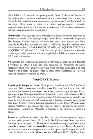 3. Tenha Fé 39
não é bíblico e é contrário aos princípios de Deus. Tenha uma Parceira de
Encorajamento e ajude-a a restaurar o seu casamento. Ou comece um
Curso de Encorajamento em sua casa ou igreja, se você tem habilidade de
liderança. Deus usou a mim e a outras poderosamente enquanto
ministrávamos a outros em nossa dor e carência - e Deus abençoou nossos
esforços com casamentos restaurados!
Obediência. Não esqueça que a obediência a Deus é o modo supremo de
alcançar a vitória. Não esqueça o que Jesus disse: “Nem todo o que me
diz: Senhor, Senhor! entrará no reino dos céus, mas aquele que faz a
vontade de Meu Pai, que está nos céus. (...) E então lhes direi abertamente:
Nunca vos conheci; APARTAI-VOS DE MIM, VÓS QUE PRATICAIS A
INIQÜIDADE” (Mateus 7:21, 23). Se você “pratica” ou continua fazendo
o que agora sabe que é contrário aos princípios bíblicos - seu casamento
NÃO será restaurado!
Na vontade de Deus. Se seu coração a convence de que não está fazendo
a vontade de Deus e que não está seguindo os princípios de Deus,
indicados neste livro, então é claro que você não terá confiança e fé para
receber seu pedido de Deus. Peça a Deus para “quebrantá-la” até sua
vontade se tornar a vontade de Deus.
Você DEVE Esperar
Espere pelo tempo de Deus. Deus parece trabalhar em UMA coisa de
cada vez. Nós temos que trabalhar com Ele, em Seu tempo. Isto não
significa que temos que esperar para orar, apenas significa que temos
que esperar por Deus para mudar a situação no tempo certo. Graças a Deus
que Ele não atira (através do convencimento) todos os meus pecados em
cima de mim de uma só vez! Apenas use o tempo enquanto você espera
para orar. Muitas vezes a batalha continuará, a seu favor. Podem haver
muitas “batalhas” que temos que lutar (e vencer) na guerra por nossos
casamentos. Lembre-se, “Quando a batalha é do Senhor, a vitória é
nossa!”.
Temos o conforto de saber que Ele nos ouve imediatamente, mas a
resposta pode parecer lenta. No livro de Daniel, um anjo falou com ele e
deu-nos estes ‘insights’: “...Desde o primeiro dia em que aplicaste o teu
coração a compreender e a humilhar-te perante o teu Deus, são ouvidas
as tuas palavras; e eu vim por causa das tuas palavras. Mas o príncipe do
reino da Pérsia me resistiu vinte e um dias” (Daniel 10:12-13). Pode levar
 