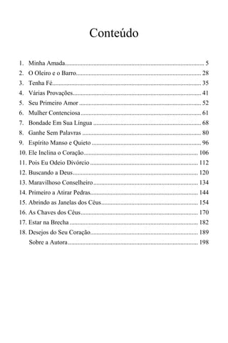 Conteúdo
1. Minha Amada........................................................................................ 5
2. O Oleiro e o Barro............................................................................... 28
3. Tenha Fé.............................................................................................. 35
4. Várias Provações................................................................................. 41
5. Seu Primeiro Amor ............................................................................. 52
6. Mulher Contenciosa............................................................................ 61
7. Bondade Em Sua Língua .................................................................... 68
8. Ganhe Sem Palavras ........................................................................... 80
9. Espírito Manso e Quieto ..................................................................... 96
10. Ele Inclina o Coração........................................................................ 106
11. Pois Eu Odeio Divórcio .................................................................... 112
12. Buscando a Deus............................................................................... 120
13. Maravilhoso Conselheiro.................................................................. 134
14. Primeiro a Atirar Pedras.................................................................... 144
15. Abrindo as Janelas dos Céus............................................................. 154
16. As Chaves dos Céus.......................................................................... 170
17. Estar na Brecha ................................................................................. 182
18. Desejos do Seu Coração.................................................................... 189
Sobre a Autora.................................................................................. 198
 