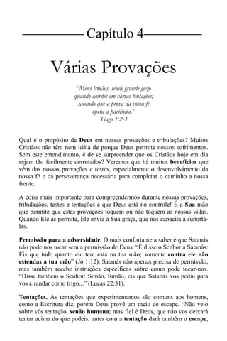 |Capítulo 4 |
Várias Provações
“Meus irmãos, tende grande gozo
quando cairdes em várias tentações;
sabendo que a prova da vossa fé
opera a paciência.”
Tiago 1:2-3
Qual é o propósito de Deus em nossas provações e tribulações? Muitos
Cristãos não têm nem idéia de porque Deus permite nossos sofrimentos.
Sem este entendimento, é de se surpreender que os Cristãos hoje em dia
sejam tão facilmente derrotados? Veremos que há muitos benefícios que
vêm das nossas provações e testes, especialmente o desenvolvimento da
nossa fé e da perseverança necessária para completar o caminho a nossa
frente.
A coisa mais importante para compreendermos durante nossas provações,
tribulações, testes e tentações é que Deus está no controle! É a Sua mão
que permite que estas provações toquem ou não toquem as nossas vidas.
Quando Ele as permite, Ele envia a Sua graça, que nos capacita a suportá-
las.
Permissão para a adversidade. O mais confortante a saber é que Satanás
não pode nos tocar sem a permissão de Deus. “E disse o Senhor a Satanás:
Eis que tudo quanto ele tem está na tua mão; somente contra ele não
estendas a tua mão” (Jó 1:12). Satanás não apenas precisa de permissão,
mas também recebe instruções específicas sobre como pode tocar-nos.
“Disse também o Senhor: Simão, Simão, eis que Satanás vos pediu para
vos cirandar como trigo...” (Lucas 22:31).
Tentações. As tentações que experimentamos são comuns aos homens,
como a Escritura diz, porém Deus provê um meio de escape. “Não veio
sobre vós tentação, senão humana; mas fiel é Deus, que não vos deixará
tentar acima do que podeis, antes com a tentação dará também o escape,
 