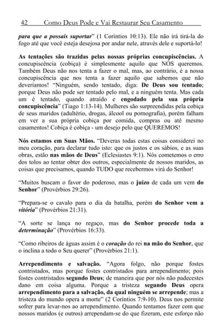42 Como Deus Pode e Vai Restaurar Seu Casamento
para que a possais suportar” (1 Coríntios 10:13). Ele não irá tirá-la do
fogo até que você esteja desejosa por andar nele, através dele e suportá-lo!
As tentações são trazidas pelas nossas próprias concupiscências. A
concupiscência (cobiça) é simplesmente aquilo que NÓS queremos.
Também Deus não nos tenta a fazer o mal, mas, ao contrário, é a nossa
concupiscência que nos tenta a fazer aquilo que sabemos que não
deveríamos! “Ninguém, sendo tentado, diga: De Deus sou tentado;
porque Deus não pode ser tentado pelo mal, e a ninguém tenta. Mas cada
um é tentado, quando atraído e engodado pela sua própria
concupiscência” (Tiago 1:13-14). Mulheres são surpreendidas pela cobiça
de seus maridos (adultério, drogas, álcool ou pornografia), porém falham
em ver a sua própria cobiça por comida, compras ou até mesmo
casamentos! Cobiça é cobiça - um desejo pelo que QUEREMOS!
Nós estamos em Suas Mãos. “Deveras todas estas coisas considerei no
meu coração, para declarar tudo isto: que os justos e os sábios, e as suas
obras, estão nas mãos de Deus” (Eclesiastes 9:1). Nós cometemos o erro
dos tolos ao tentar obter dos outros, especialmente de nossos maridos, as
coisas que precisamos, quando TUDO que recebermos virá do Senhor!
“Muitos buscam o favor do poderoso, mas o juízo de cada um vem do
Senhor” (Provérbios 29:26).
“Prepara-se o cavalo para o dia da batalha, porém do Senhor vem a
vitória” (Provérbios 21:31).
“A sorte se lança no regaço, mas do Senhor procede toda a
determinação” (Provérbios 16:33).
“Como ribeiros de águas assim é o coração do rei na mão do Senhor, que
o inclina a todo o Seu querer” (Provérbios 21:1).
Arrependimento e salvação. “Agora folgo, não porque fostes
contristados, mas porque fostes contristados para arrependimento; pois
fostes contristados segundo Deus; de maneira que por nós não padecestes
dano em coisa alguma. Porque a tristeza segundo Deus opera
arrependimento para a salvação, da qual ninguém se arrepende; mas a
tristeza do mundo opera a morte” (2 Coríntios 7:9-10). Deus nos permite
sofrer para levar-nos ao arrependimento. Quando tentamos fazer com que
nossos maridos (e outros) arrependam-se do que fizeram, este esforço não
 