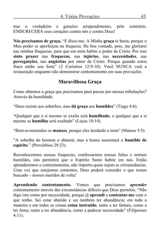 4. Várias Provações 43
traz o verdadeiro e genuíno arrependimento, pelo contrário,
ENDURECERÁ seus corações contra nós e contra Deus!
Nós precisamos de graça. “E disse-me: A Minha graça te basta, porque o
Meu poder se aperfeiçoa na fraqueza. De boa vontade, pois, me gloriarei
nas minhas fraquezas, para que em mim habite o poder de Cristo. Por isso
sinto prazer nas fraquezas, nas injúrias, nas necessidades, nas
perseguições, nas angústias por amor de Cristo. Porque quando estou
fraco então sou forte” (2 Coríntios 12:9-10). Você NUNCA verá a
restauração enquanto não demonstrar contentamento em suas provações.
Maravilhosa Graça
Como obtemos a graça que precisamos para passar por nossas tribulações?
Através da humildade.
“Deus resiste aos soberbos, mas dá graça aos humildes” (Tiago 4:6).
“Qualquer que a si mesmo se exalta será humilhado, e qualquer que a si
mesmo se humilha será exaltado” (Lucas 18:14).
“Bem-aventurados os mansos, porque eles herdarão a terra” (Mateus 5:5).
“A soberba do homem o abaterá, mas a honra sustentará o humilde de
espírito.” (Provérbios 29:23).
Reconhecermos nossas fraquezas, confessarmos nossas faltas e sermos
humildes, isto permitirá que o Espírito Santo habite em nós. Então
aprenderemos o contentamento, não importa quais sejam as circunstâncias.
Uma vez que estejamos contentes, Deus poderá conceder o que temos
buscado – nossos maridos de volta!
Aprendendo contentamento. Vemos que precisamos aprender
contentamento através das circunstâncias difíceis que Deus permitiu. “Não
digo isto como por necessidade, porque já aprendi a contentar-me com o
que tenho. Sei estar abatido e sei também ter abundância; em toda a
maneira e em todas as coisas estou instruído, tanto a ter fartura, como a
ter fome; tanto a ter abundância, como a padecer necessidade” (Filipenses
4:11).
 