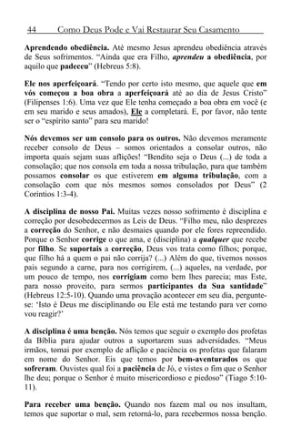 44 Como Deus Pode e Vai Restaurar Seu Casamento
Aprendendo obediência. Até mesmo Jesus aprendeu obediência através
de Seus sofrimentos. “Ainda que era Filho, aprendeu a obediência, por
aquilo que padeceu” (Hebreus 5:8).
Ele nos aperfeiçoará. “Tendo por certo isto mesmo, que aquele que em
vós começou a boa obra a aperfeiçoará até ao dia de Jesus Cristo”
(Filipenses 1:6). Uma vez que Ele tenha começado a boa obra em você (e
em seu marido e seus amados), Ele a completará. E, por favor, não tente
ser o “espírito santo” para seu marido!
Nós devemos ser um consolo para os outros. Não devemos meramente
receber consolo de Deus – somos orientados a consolar outros, não
importa quais sejam suas aflições! “Bendito seja o Deus (...) de toda a
consolação; que nos consola em toda a nossa tribulação, para que também
possamos consolar os que estiverem em alguma tribulação, com a
consolação com que nós mesmos somos consolados por Deus” (2
Coríntios 1:3-4).
A disciplina de nosso Pai. Muitas vezes nosso sofrimento é disciplina e
correção por desobedecermos as Leis de Deus. “Filho meu, não desprezes
a correção do Senhor, e não desmaies quando por ele fores repreendido.
Porque o Senhor corrige o que ama, e (disciplina) a qualquer que recebe
por filho. Se suportais a correção, Deus vos trata como filhos; porque,
que filho há a quem o pai não corrija? (...) Além do que, tivemos nossos
pais segundo a carne, para nos corrigirem, (...) aqueles, na verdade, por
um pouco de tempo, nos corrigiam como bem lhes parecia; mas Este,
para nosso proveito, para sermos participantes da Sua santidade”
(Hebreus 12:5-10). Quando uma provação acontecer em seu dia, pergunte-
se: ‘Isto é Deus me disciplinando ou Ele está me testando para ver como
vou reagir?’
A disciplina é uma benção. Nós temos que seguir o exemplo dos profetas
da Bíblia para ajudar outros a suportarem suas adversidades. “Meus
irmãos, tomai por exemplo de aflição e paciência os profetas que falaram
em nome do Senhor. Eis que temos por bem-aventurados os que
sofreram. Ouvistes qual foi a paciência de Jó, e vistes o fim que o Senhor
lhe deu; porque o Senhor é muito misericordioso e piedoso” (Tiago 5:10-
11).
Para receber uma benção. Quando nos fazem mal ou nos insultam,
temos que suportar o mal, sem retorná-lo, para recebermos nossa benção.
 
