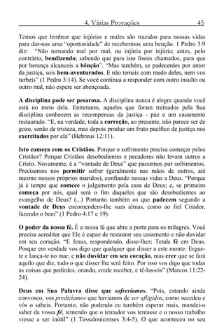 4. Várias Provações 45
Temos que lembrar que injúrias e males são trazidos para nossas vidas
para dar-nos uma “oportunidade” de recebermos uma benção. 1 Pedro 3:9
diz: “Não tornando mal por mal, ou injúria por injúria; antes, pelo
contrário, bendizendo; sabendo que para isto fostes chamados, para que
por herança alcanceis a bênção”. “Mas também, se padecerdes por amor
da justiça, sois bem-aventurados. E não temais com medo deles, nem vos
turbeis” (1 Pedro 3:14). Se você continua a responder com outro insulto ou
outro mal, não espere ser abençoada.
A disciplina pode ser pesarosa. A disciplina nunca é alegre quando você
está no meio dela. Entretanto, aqueles que foram treinados pela Sua
disciplina conhecem as recompensas da justiça - paz e um casamento
restaurado. “E, na verdade, toda a correção, ao presente, não parece ser de
gozo, senão de tristeza, mas depois produz um fruto pacífico de justiça nos
exercitados por ela” (Hebreus 12:11).
Isto começa com os Cristãos. Porque o sofrimento precisa começar pelos
Cristãos? Porque Cristãos desobedientes e pecadores não levam outros a
Cristo. Novamente, é a “vontade de Deus” que passemos por sofrimentos.
Precisamos nos permitir sofrer (geralmente nas mãos de outros, até
mesmo nossos próprios maridos), confiando nossas vidas a Deus. “Porque
já é tempo que comece o julgamento pela casa de Deus; e, se primeiro
começa por nós, qual será o fim daqueles que são desobedientes ao
evangelho de Deus? (...) Portanto também os que padecem segundo a
vontade de Deus encomendem-lhe suas almas, como ao fiel Criador,
fazendo o bem” (1 Pedro 4:17 e 19).
O poder da nossa fé. É a nossa fé que abre a porta para os milagres. Você
precisa acreditar que Ele é capaz de restaurar seu casamento e não duvidar
em seu coração. “E Jesus, respondendo, disse-lhes: Tende fé em Deus.
Porque em verdade vos digo que qualquer que disser a este monte: Ergue-
te e lança-te no mar, e não duvidar em seu coração, mas crer que se fará
aquilo que diz, tudo o que disser lhe será feito. Por isso vos digo que todas
as coisas que pedirdes, orando, crede receber, e tê-las-eis” (Marcos 11:22-
24).
Deus em Sua Palavra disse que sofreríamos. “Pois, estando ainda
convosco, vos predizíamos que havíamos de ser afligidos, como sucedeu e
vós o sabeis. Portanto, não podendo eu também esperar mais, mandei-o
saber da vossa fé, temendo que o tentador vos tentasse e o nosso trabalho
viesse a ser inútil” (1 Tessalonicenses 3:4-5). O que aconteceu no seu
 