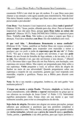 46 Como Deus Pode e Vai Restaurar Seu Casamento
casamento NÃO é um sinal de que ele acabou. É o que Deus usou para
chamar a sua atenção e está agora usando para transformá-la. Não desista!
Não deixe Satanás roubar o milagre que Deus tem para você quando tiver
perseverado e prevalecido!
Com Deus. “Aos homens é isso impossível, mas a Deus tudo é possível”
(Mateus 19:26). “Jesus, porém, olhando para eles, disse: Para os homens é
impossível, mas não para Deus, porque para Deus todas as coisas são
possíveis” (Marcos 10:27). Nada (NENHUMA COISA) é impossível para
Deus. Trabalhe com Deus. Não tenha o seu plano e espere que Deus o
abençoe. Você deve trabalhar com Deus. Ele não trabalhará com você.
O que você fala. “...Retenhamos firmemente a nossa confissão”
(Hebreus 4:14). “Antes, santificai ao Senhor Deus em vossos corações e
estai sempre preparados para responder com mansidão e temor a
qualquer que vos pedir a razão da esperança que há em vós” (1 Pedro
3:15). “Eis que o nosso Deus, a quem nós servimos, é que nos pode
livrar; ele nos livrará da fornalha de fogo ardente, e da tua mão, ó rei. E,
se não, fica sabendo ó rei, que não serviremos a teus deuses...” (Daniel
3:17). Devemos falar o que Deus diz em Sua Palavra, sem hesitação, com
esperança em nossos lábios. Mas espere ser perguntada para falar sobre a
sua esperança. Virão perguntar a você, se estiver cheia da alegria do
Senhor no meio de sua adversidade! Quando perguntarem sobre sua
esperança a respeito de seu casamento, garanta que você responda com
mansidão, respeito e gentileza. Nunca use a Bíblia para discutir com
ninguém!
Nota: Se for o seu marido a perguntar, lembre-se, ele será ganho “sem
nenhuma palavra”!
Cerque sua mente e esteja fixada. “Portanto, cingindo os lombos do
vosso entendimento, sêde sóbrios e esperai inteiramente na graça que se
vos ofereceu na revelação de Jesus Cristo” (1 Pedro 1:13). Sobriedade
significa pensamento claro. Esteja claro em sua mente o que você
realmente acredita, para evitar as conseqüências da dúvida.
Seja cheia de alegria. Devemos nos alegrar em nossas provações, porque
sabemos que produzem a paciência que nos permitirá completar o
caminho proposto a nós. “Meus irmãos, tende grande gozo quando cairdes
em várias tentações, sabendo que a prova da vossa fé opera a paciência.
Tenha, porém, a paciência a sua obra perfeita, para que sejais perfeitos e
 