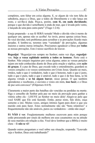 4. Várias Provações 47
completos, sem faltar em coisa alguma. E, se algum de vós tem falta de
sabedoria, peça-a a Deus, que a todos dá liberalmente e o não lança em
rosto, e ser-lhe-á dada. Peça-a, porém, com fé, em nada duvidando;
porque o que duvida é semelhante à onda do mar, que é levada pelo vento,
e lançada de uma para outra parte” (Tiago 1:2-6).
Esteja preparada - a sua fé SERÁ testada! Medo e dúvida vêm à mente de
qualquer um, apenas não os acolha! Ao invés, pense apenas coisas boas.
Se você duvidar, terá problemas para acreditar e as provações ficarão mais
pesadas. E lembre-se, teremos uma “variedade” de provações, algumas
maiores e outras meras irritações. Precisamos agradecer a Deus por todas
as nossas provações. Este é nosso sacrifício de louvor.
Regozijai. “Regozijai-vos sempre no Senhor; outra vez digo, regozijai-
vos. Seja a vossa eqüidade notória a todos os homens. Perto está o
Senhor. Não estejais inquietos por coisa alguma; antes as vossas petições
sejam em tudo conhecidas diante de Deus pela oração e súplica, com ação
de graças. E a paz de Deus, que excede todo o entendimento, guardará os
vossos corações e os vossos sentimentos em Cristo Jesus. Quanto ao mais,
irmãos, tudo o que é verdadeiro, tudo o que é honesto, tudo o que é justo,
tudo o que é puro, tudo o que é amável, tudo o que é de boa fama, se há
alguma virtude e se há algum louvor, nisso pensai. O que também
aprendestes e recebestes, e ouvistes e vistes em mim, isso fazei; e o Deus
de paz será convosco” (Filipenses 4:4-9).
Claramente a maior parte das batalhas são vencidas ou perdidas na mente.
Siga o conselho do Senhor pela paz no meio da provação para ganhar a
vitória sobre ela - LOUVE ao Senhor no meio dela! Alegre-se pelo que
você SABE que Ele está fazendo. Então, pense nisto, fale disto, ouça
somente a isto. Muitas vezes, amigos íntimos ligam para dizer o que seu
marido está para fazer. Estes normalmente não são “bons relatórios” e
frequentemente não são amáveis, puros ou verdadeiros – então não ouça!
Fé NÃO é ver. Freqüentemente mulheres escrevem para mim porque
estão procurando por sinais de melhora em seus casamentos ou na atitude
de seus maridos em relação a elas. Você deve lembrar que a Bíblia é muito
clara – fé não se vê!
Quando outros perguntam a você sobre sua situação, responda: “Louvado
seja o Senhor, Deus está trabalhando!”
 