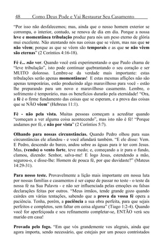48 Como Deus Pode e Vai Restaurar Seu Casamento
“Por isso não desfalecemos; mas, ainda que o nosso homem exterior se
corrompa, o interior, contudo, se renova de dia em dia. Porque a nossa
leve e momentânea tribulação produz para nós um peso eterno de glória
mui excelente. Não atentando nós nas coisas que se vêem, mas nas que se
não vêem; porque as que se vêem são temporais e as que se não vêem
são eternas” (2 Coríntios 4:16-18).
Fé é... não ver. Quando você está experimentando o que Paulo chama de
“leve tribulação”, isto pode continuar quebrantando o seu coração e ser
MUITO doloroso. Lembre-se da verdade mais importante: estas
tribulações serão apenas momentâneas! E estas mesmas aflições não são
apenas temporárias, estão produzindo algo maravilhoso para você - estão
lhe preparando para um novo e maravilhoso casamento. Lembre, o
sofrimento é temporário, mas os benefícios durarão pela eternidade! “Ora,
a fé é o firme fundamento das coisas que se esperam, e a prova das coisas
que se NÃO vêem” (Hebreus 11:1).
Fé - não pela vista. Muitas pessoas começam a acreditar quando
“começam a ver alguma coisa acontecendo”, mas isto não é fé! “Porque
andamos por fé, e não por vista” (2 Coríntios 5:7).
Olhando para nossas circunstâncias. Quando Pedro olhou para suas
circunstâncias ele afundou - e você afundará também. “E ele disse: Vem.
E Pedro, descendo do barco, andou sobre as águas para ir ter com Jesus.
Mas, (vendo) o vento forte, teve medo; e, começando a ir para o fundo,
clamou, dizendo: Senhor, salva-me! E logo Jesus, estendendo a mão,
segurou-o, e disse-lhe: Homem de pouca fé, por que duvidaste?” (Mateus
14:29-31).
Para nosso teste. Provavelmente a lição mais importante em nossa luta
por nossas famílias e casamentos é ser capaz de passar no teste - o teste da
nossa fé na Sua Palavra - e não ser influenciada pelas emoções ou falsas
declarações feitas por outros. “Meus irmãos, tende grande gozo quando
cairdes em várias tentações, sabendo que a prova da vossa fé opera a
paciência. Tenha, porém, a paciência a sua obra perfeita, para que sejais
perfeitos e completos, sem faltar em coisa alguma” (Tiago 1:2-4). Quando
você for aperfeiçoada e seu refinamento completar-se, ENTÃO verá seu
marido em casa!
Provada pelo fogo. “Em que vós grandemente vos alegrais, ainda que
agora importa, sendo necessário, que estejais por um pouco contristados
 