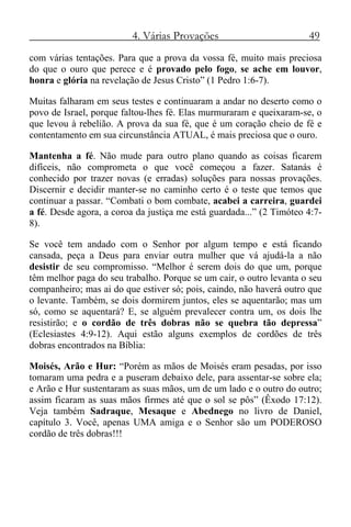 4. Várias Provações 49
com várias tentações. Para que a prova da vossa fé, muito mais preciosa
do que o ouro que perece e é provado pelo fogo, se ache em louvor,
honra e glória na revelação de Jesus Cristo” (1 Pedro 1:6-7).
Muitas falharam em seus testes e continuaram a andar no deserto como o
povo de Israel, porque faltou-lhes fé. Elas murmuraram e queixaram-se, o
que levou à rebelião. A prova da sua fé, que é um coração cheio de fé e
contentamento em sua circunstância ATUAL, é mais preciosa que o ouro.
Mantenha a fé. Não mude para outro plano quando as coisas ficarem
difíceis, não comprometa o que você começou a fazer. Satanás é
conhecido por trazer novas (e erradas) soluções para nossas provações.
Discernir e decidir manter-se no caminho certo é o teste que temos que
continuar a passar. “Combati o bom combate, acabei a carreira, guardei
a fé. Desde agora, a coroa da justiça me está guardada...” (2 Timóteo 4:7-
8).
Se você tem andado com o Senhor por algum tempo e está ficando
cansada, peça a Deus para enviar outra mulher que vá ajudá-la a não
desistir de seu compromisso. “Melhor é serem dois do que um, porque
têm melhor paga do seu trabalho. Porque se um cair, o outro levanta o seu
companheiro; mas ai do que estiver só; pois, caindo, não haverá outro que
o levante. Também, se dois dormirem juntos, eles se aquentarão; mas um
só, como se aquentará? E, se alguém prevalecer contra um, os dois lhe
resistirão; e o cordão de três dobras não se quebra tão depressa”
(Eclesiastes 4:9-12). Aqui estão alguns exemplos de cordões de três
dobras encontrados na Bíblia:
Moisés, Arão e Hur: “Porém as mãos de Moisés eram pesadas, por isso
tomaram uma pedra e a puseram debaixo dele, para assentar-se sobre ela;
e Arão e Hur sustentaram as suas mãos, um de um lado e o outro do outro;
assim ficaram as suas mãos firmes até que o sol se pôs” (Êxodo 17:12).
Veja também Sadraque, Mesaque e Abednego no livro de Daniel,
capítulo 3. Você, apenas UMA amiga e o Senhor são um PODEROSO
cordão de três dobras!!!
 