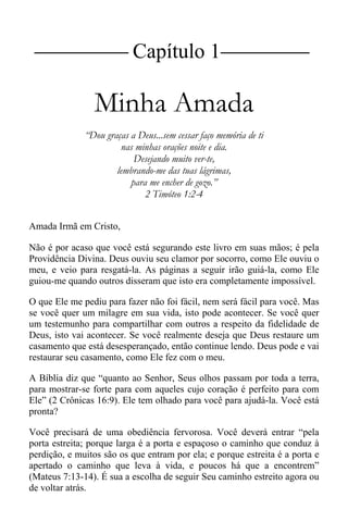 |Capítulo 1 |
Minha Amada
“Dou graças a Deus...sem cessar faço memória de ti
nas minhas orações noite e dia.
Desejando muito ver-te,
lembrando-me das tuas lágrimas,
para me encher de gozo.”
2 Timóteo 1:2-4
Amada Irmã em Cristo,
Não é por acaso que você está segurando este livro em suas mãos; é pela
Providência Divina. Deus ouviu seu clamor por socorro, como Ele ouviu o
meu, e veio para resgatá-la. As páginas a seguir irão guiá-la, como Ele
guiou-me quando outros disseram que isto era completamente impossível.
O que Ele me pediu para fazer não foi fácil, nem será fácil para você. Mas
se você quer um milagre em sua vida, isto pode acontecer. Se você quer
um testemunho para compartilhar com outros a respeito da fidelidade de
Deus, isto vai acontecer. Se você realmente deseja que Deus restaure um
casamento que está desesperançado, então continue lendo. Deus pode e vai
restaurar seu casamento, como Ele fez com o meu.
A Bíblia diz que “quanto ao Senhor, Seus olhos passam por toda a terra,
para mostrar-se forte para com aqueles cujo coração é perfeito para com
Ele” (2 Crônicas 16:9). Ele tem olhado para você para ajudá-la. Você está
pronta?
Você precisará de uma obediência fervorosa. Você deverá entrar “pela
porta estreita; porque larga é a porta e espaçoso o caminho que conduz à
perdição, e muitos são os que entram por ela; e porque estreita é a porta e
apertado o caminho que leva à vida, e poucos há que a encontrem”
(Mateus 7:13-14). É sua a escolha de seguir Seu caminho estreito agora ou
de voltar atrás.
 