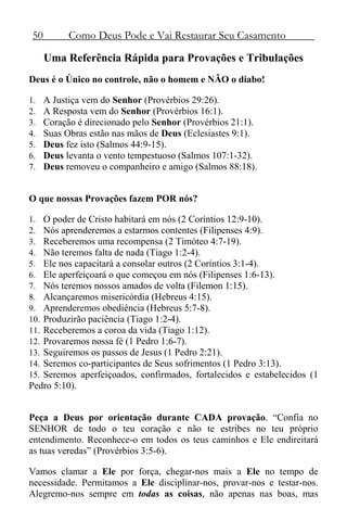 50 Como Deus Pode e Vai Restaurar Seu Casamento
Uma Referência Rápida para Provações e Tribulações
Deus é o Único no controle, não o homem e NÃO o diabo!
1. A Justiça vem do Senhor (Provérbios 29:26).
2. A Resposta vem do Senhor (Provérbios 16:1).
3. Coração é direcionado pelo Senhor (Provérbios 21:1).
4. Suas Obras estão nas mãos de Deus (Eclesiastes 9:1).
5. Deus fez isto (Salmos 44:9-15).
6. Deus levanta o vento tempestuoso (Salmos 107:1-32).
7. Deus removeu o companheiro e amigo (Salmos 88:18).
O que nossas Provações fazem POR nós?
1. O poder de Cristo habitará em nós (2 Coríntios 12:9-10).
2. Nós aprenderemos a estarmos contentes (Filipenses 4:9).
3. Receberemos uma recompensa (2 Timóteo 4:7-19).
4. Não teremos falta de nada (Tiago 1:2-4).
5. Ele nos capacitará a consolar outros (2 Coríntios 3:1-4).
6. Ele aperfeiçoará o que começou em nós (Filipenses 1:6-13).
7. Nós teremos nossos amados de volta (Filemon 1:15).
8. Alcançaremos misericórdia (Hebreus 4:15).
9. Aprenderemos obediência (Hebreus 5:7-8).
10. Produzirão paciência (Tiago 1:2-4).
11. Receberemos a coroa da vida (Tiago 1:12).
12. Provaremos nossa fé (1 Pedro 1:6-7).
13. Seguiremos os passos de Jesus (1 Pedro 2:21).
14. Seremos co-participantes de Seus sofrimentos (1 Pedro 3:13).
15. Seremos aperfeiçoados, confirmados, fortalecidos e estabelecidos (1
Pedro 5:10).
Peça a Deus por orientação durante CADA provação. “Confia no
SENHOR de todo o teu coração e não te estribes no teu próprio
entendimento. Reconhece-o em todos os teus caminhos e Ele endireitará
as tuas veredas” (Provérbios 3:5-6).
Vamos clamar a Ele por força, chegar-nos mais a Ele no tempo de
necessidade. Permitamos a Ele disciplinar-nos, provar-nos e testar-nos.
Alegremo-nos sempre em todas as coisas, não apenas nas boas, mas
 